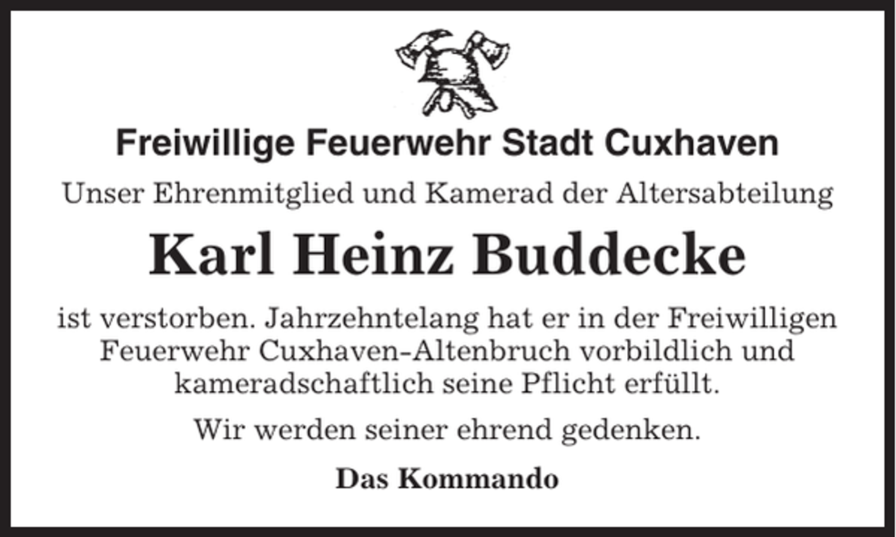 <p>Freiwillige Feuerwehr Stadt Cuxhaven<br />Unser Ehrenmitglied und Kamerad der Altersabteilung</p><p>Karl Heinz Buddecke<br />ist verstorben. Jahrzehntelang hat er in der Freiwilligen<br />Feuerwehr Cuxhaven-Altenbruch vorbildlich und<br />kameradschaftlich seine Pflicht erfüllt.<br />Wir werden seiner ehrend gedenken.<br />Das Kommando</p>