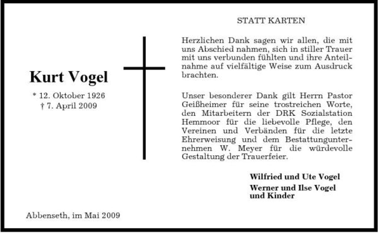 <p>STATT KARTEN Herzlichen Dank sagen wir allen, die mit uns Abschied nahmen, sich in stiller Trauer mit uns verbunden fühlten und ihre Anteilnahme auf vielfältige Weise zum Ausdruck brachten. Unser besonderer Dank gilt Herrn Pastor Geißheimer für seine trostreichen Worte, den Mitarbeitern der DRK Sozialstation Hemmoor für die liebevolle Pflege, den Vereinen und Verbänden für die letzte Ehrerweisung und dem Bestattungunternehmen W. Meyer für die würdevolle Gestaltung der Trauerfeier. Wilfried und Ute Vogel Werner und Ilse Vogel und Kinder Abbenseth, im Mai 2009</p><p>Kurt Vogel<br />* 12. Oktober 1926 † 7. April 2009</p>