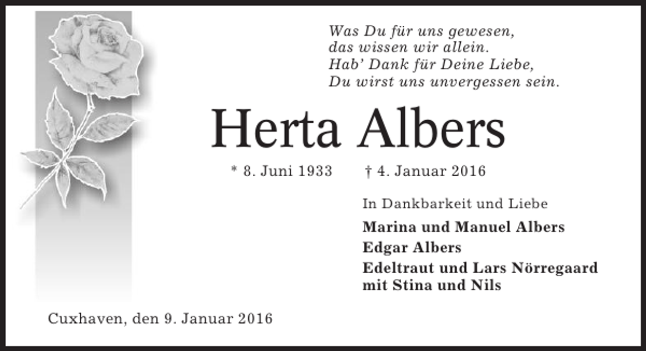 <p>Was Du für uns gewesen,<br />das wissen wir allein.<br />Hab’ Dank für Deine Liebe,<br />Du wirst uns unvergessen sein.</p><p>Herta Albers<br />* 8. Juni 1933</p><p>† 4. Januar 2016<br />In Dankbarkeit und Liebe</p><p>Marina und Manuel Albers<br />Edgar Albers<br />Edeltraut und Lars Nörregaard<br />mit Stina und Nils<br />Cuxhaven, den 9. Januar 2016</p>