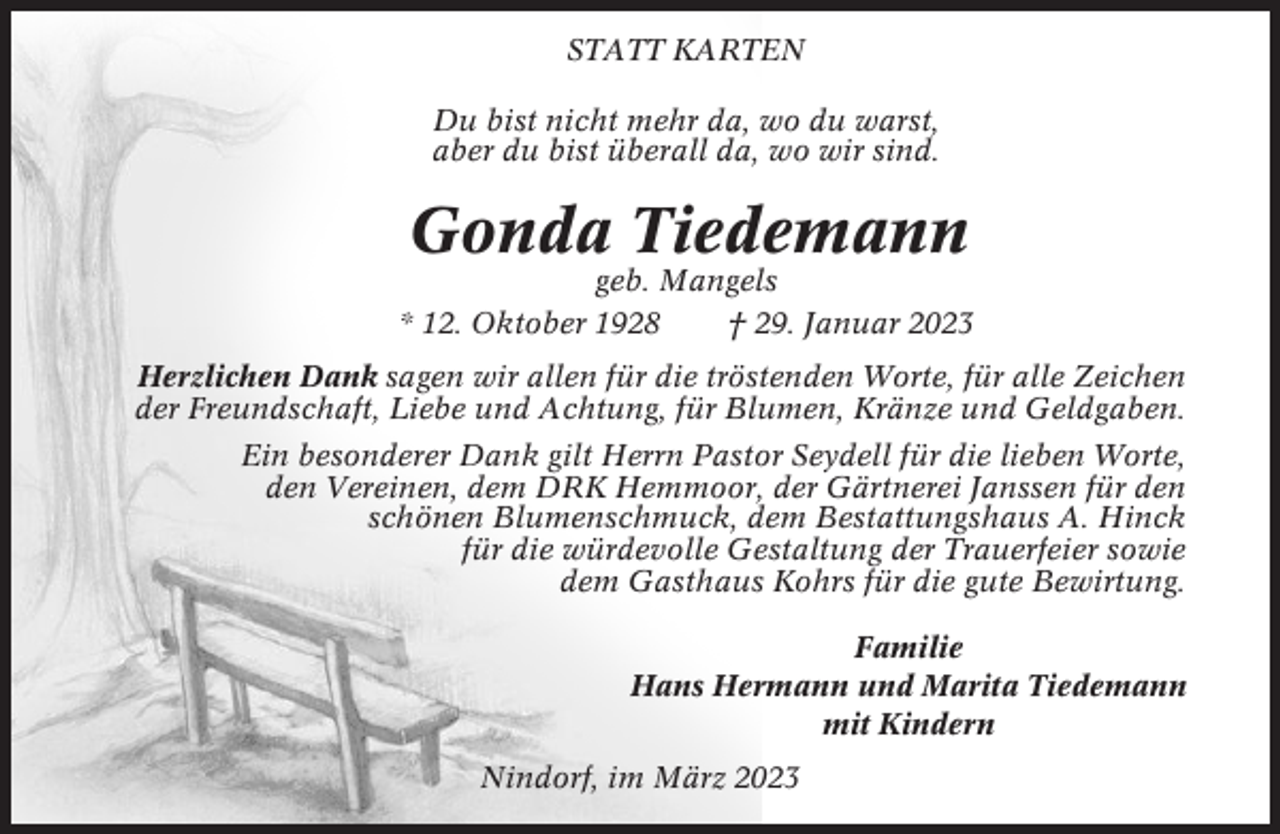 <p>STATT KARTEN<br />Du bist nicht mehr da, wo du warst,<br />aber du bist überall da, wo wir sind.</p><p>Gonda Tiedemann<br />geb. Mangels<br />* 12. Oktober 1928<br />† 29. Januar 2023<br />Herzlichen Dank sagen wir allen für die tröstenden Worte, für alle Zeichen<br />der Freundschaft, Liebe und Achtung, für Blumen, Kränze und Geldgaben.<br />Ein besonderer Dank gilt Herrn Pastor Seydell für die lieben Worte,<br />den Vereinen, dem DRK Hemmoor, der Gärtnerei Janssen für den<br />schönen Blumenschmuck, dem Bestattungshaus A. Hinck<br />für die würdevolle Gestaltung der Trauerfeier sowie<br />dem Gasthaus Kohrs für die gute Bewirtung.<br />Familie<br />Hans Hermann und Marita Tiedemann<br />mit Kindern<br />Nindorf, im März 2023</p>