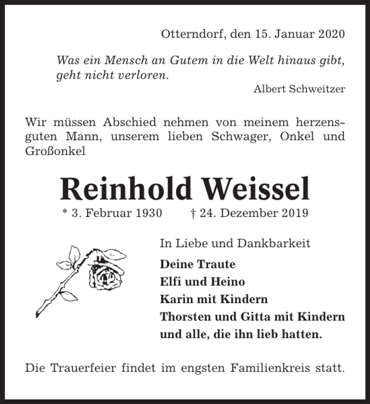 <p>Otterndorf, den 15. Januar 2020<br />Was ein Mensch an Gutem in die Welt hinaus gibt,<br />geht nicht verloren.<br />Albert Schweitzer</p><p>Wir müssen Abschied nehmen von meinem herzensguten Mann, unserem lieben Schwager, Onkel und<br />Großonkel</p><p>Reinhold Weissel<br />* 3. Februar 1930</p><p>† 24. Dezember 2019</p><p>In Liebe und Dankbarkeit<br />Deine Traute<br />Elfi und Heino<br />Karin mit Kindern<br />Thorsten und Gitta mit Kindern<br />und alle, die ihn lieb hatten.<br />Die Trauerfeier findet im engsten Familienkreis statt.</p>