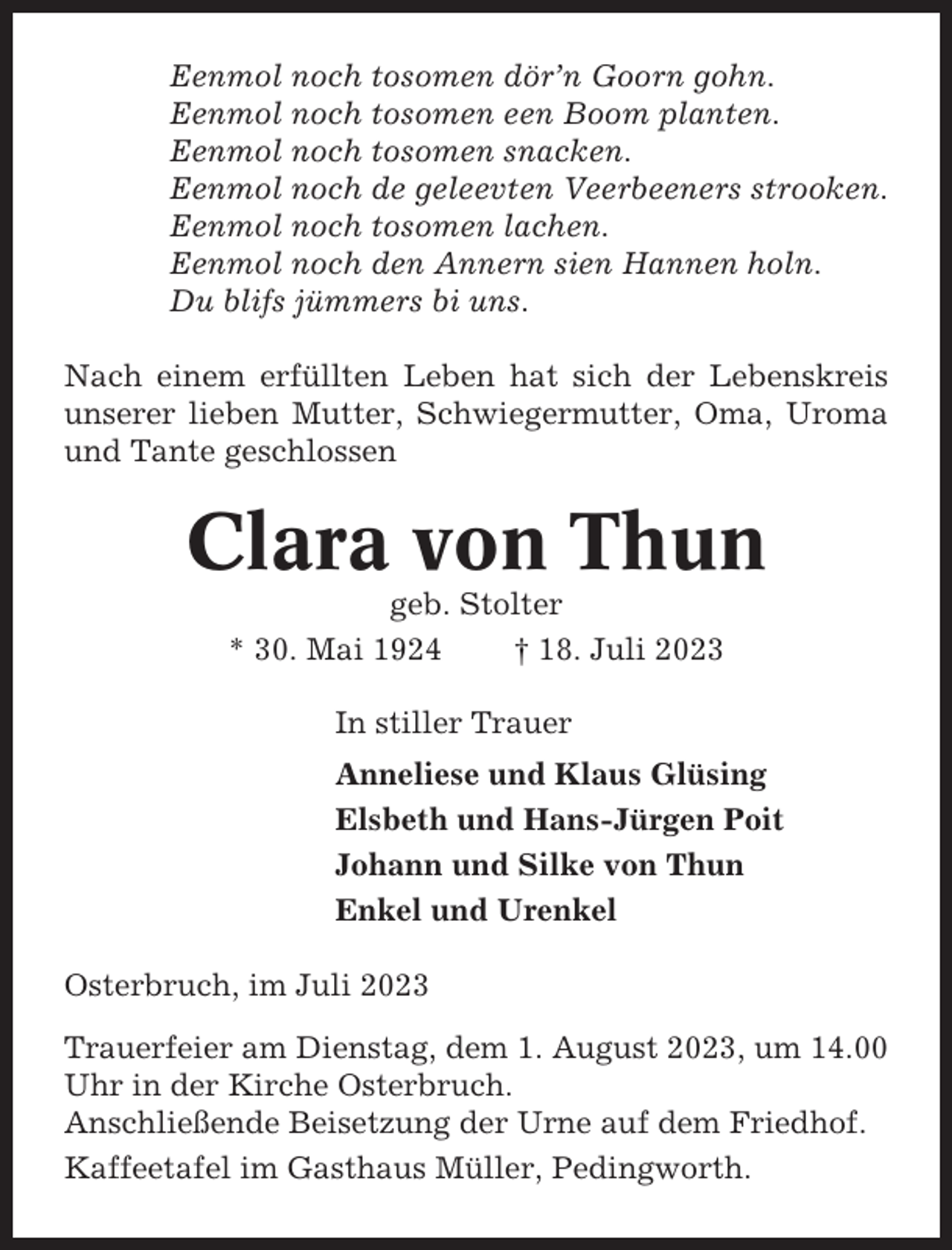 <p>Eenmol noch tosomen dör’n Goorn gohn.<br />Eenmol noch tosomen een Boom planten.<br />Eenmol noch tosomen snacken.<br />Eenmol noch de geleevten Veerbeeners strooken.<br />Eenmol noch tosomen lachen.<br />Eenmol noch den Annern sien Hannen holn.<br />Du blifs jümmers bi uns.<br />Nach einem erfüllten Leben hat sich der Lebenskreis<br />unserer lieben Mutter, Schwiegermutter, Oma, Uroma<br />und Tante geschlossen</p><p>Clara von Thun<br />geb. Stolter<br />* 30. Mai 1924<br />† 18. Juli 2023<br />In stiller Trauer<br />Anneliese und Klaus Glüsing<br />Elsbeth und Hans-Jürgen Poit<br />Johann und Silke von Thun<br />Enkel und Urenkel<br />Osterbruch, im Juli 2023<br />Trauerfeier am Dienstag, dem 1. August 2023, um 14.00<br />Uhr in der Kirche Osterbruch.<br />Anschließende Beisetzung der Urne auf dem Friedhof.<br />Kaffeetafel im Gasthaus Müller, Pedingworth.</p>