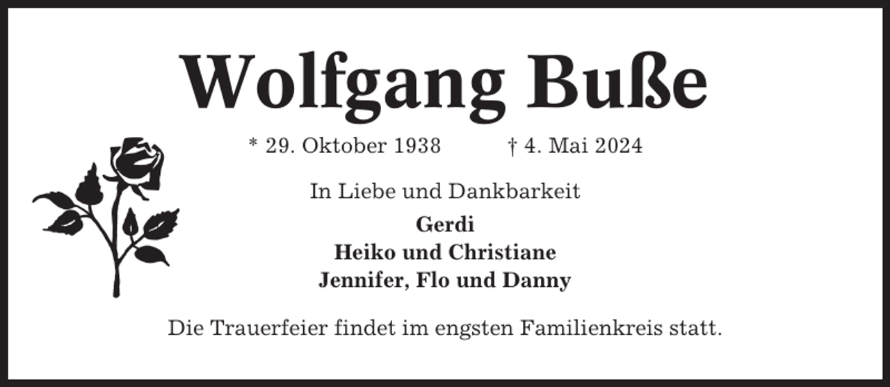 <p>Wolfgang Buße<br />* 29. Oktober 1938</p><p>† 4. Mai 2024</p><p>In Liebe und Dankbarkeit<br />Gerdi<br />Heiko und Christiane<br />Jennifer, Flo und Danny<br />Die Trauerfeier findet im engsten Familienkreis statt.</p>