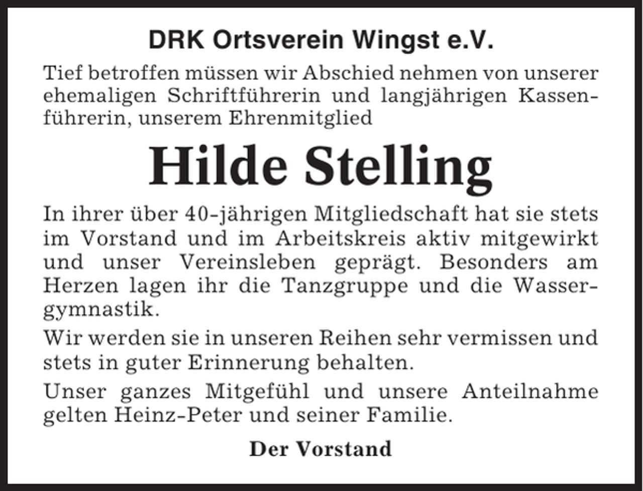 <p>DRK Ortsverein Wingst e.V.<br />Tief betroffen müssen wir Abschied nehmen von unserer<br />ehemaligen Schriftführerin und langjährigen Kassenführerin, unserem Ehrenmitglied</p><p>Hilde Stelling<br />In ihrer über 40-jährigen Mitgliedschaft hat sie stets<br />im Vorstand und im Arbeitskreis aktiv mitgewirkt<br />und unser Vereinsleben geprägt. Besonders am<br />Herzen lagen ihr die Tanzgruppe und die Wassergymnastik.<br />Wir werden sie in unseren Reihen sehr vermissen und<br />stets in guter Erinnerung behalten.<br />Unser ganzes Mitgefühl und unsere Anteilnahme<br />gelten Heinz-Peter und seiner Familie.<br />Der Vorstand</p>