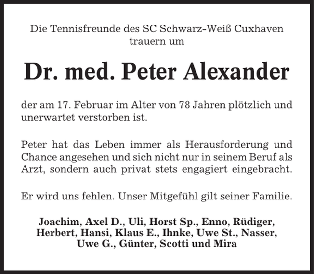 <p>Die Tennisfreunde des SC Schwarz-Weiß Cuxhaven<br />trauern um</p><p>Dr. med. Peter Alexander<br />der am 17. Februar im Alter von 78 Jahren plötzlich und<br />unerwartet verstorben ist.<br />Peter hat das Leben immer als Herausforderung und<br />Chance angesehen und sich nicht nur in seinem Beruf als<br />Arzt, sondern auch privat stets engagiert eingebracht.<br />Er wird uns fehlen. Unser Mitgefühl gilt seiner Familie.<br />Joachim, Axel D., Uli, Horst Sp., Enno, Rüdiger,<br />Herbert, Hansi, Klaus E., Ihnke, Uwe St., Nasser,<br />Uwe G., Günter, Scotti und Mira</p>