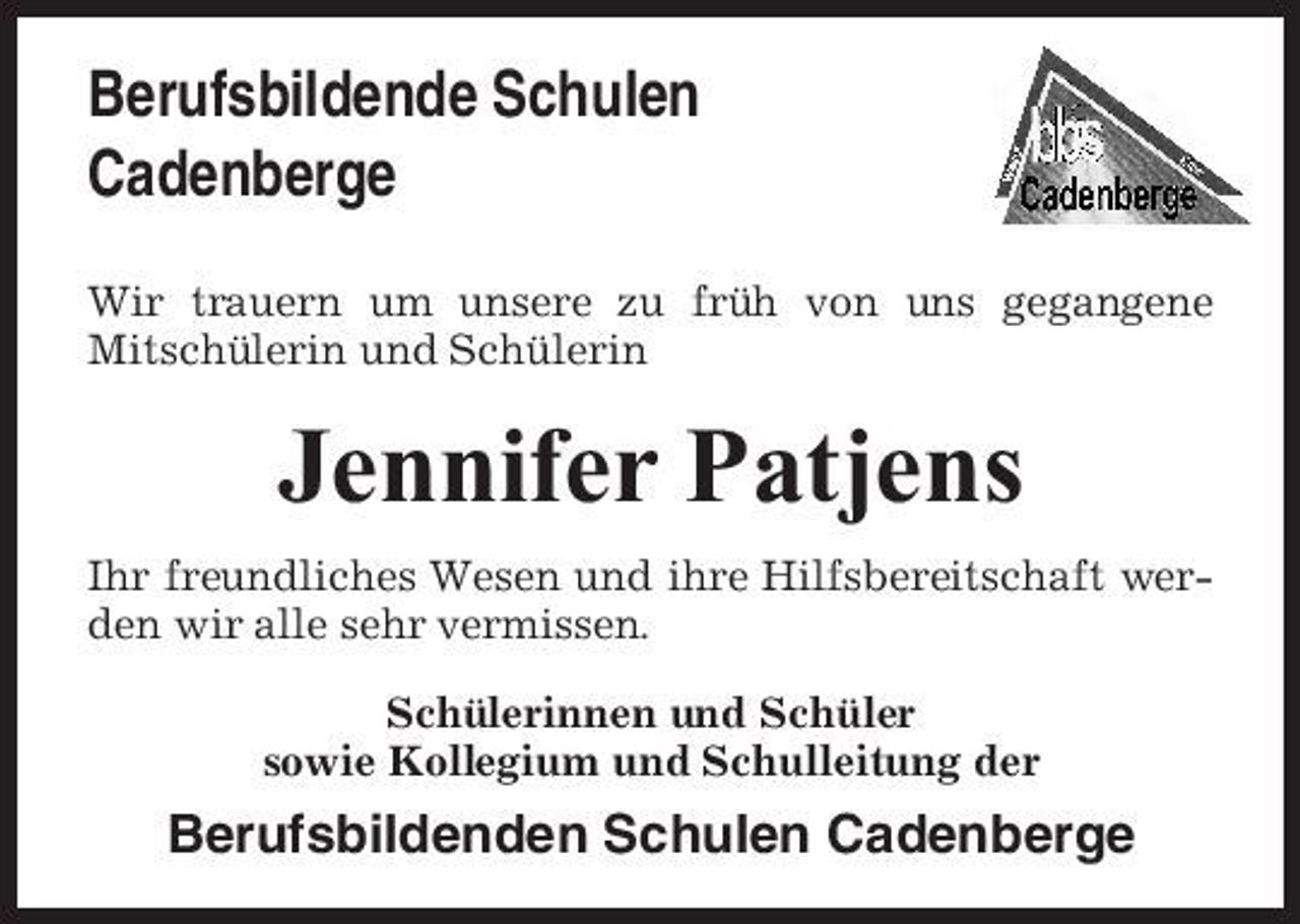 <p>Berufsbildende Schulen Cadenberge<br />Wir trauern um unsere zu früh von uns gegangene Mitschülerin und Schülerin</p><p>Jennifer Patjens<br />Ihr freundliches Wesen und ihre Hilfsbereitschaft werden wir alle sehr vermissen. Schülerinnen und Schüler sowie Kollegium und Schulleitung der</p><p>Berufsbildenden Schulen Cadenberge</p>