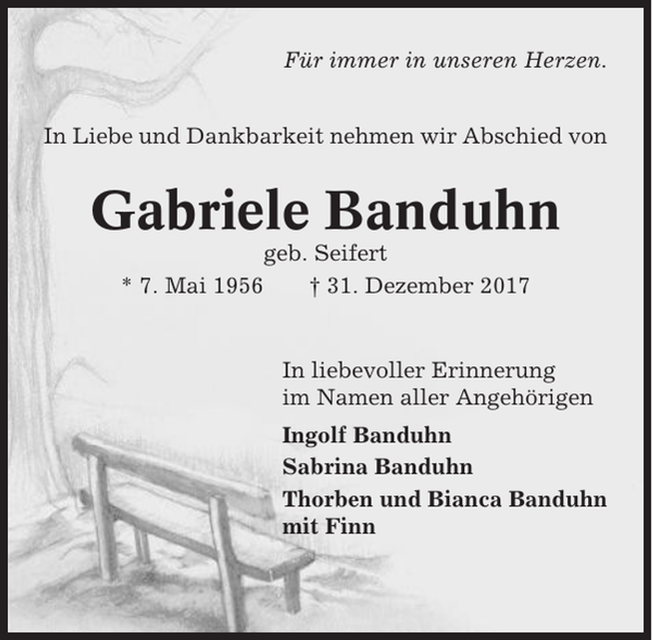 <p>Für immer in unseren Herzen.<br />In Liebe und Dankbarkeit nehmen wir Abschied von</p><p>Gabriele Banduhn<br />geb. Seifert<br />* 7. Mai 1956<br />† 31. Dezember 2017</p><p>In liebevoller Erinnerung<br />im Namen aller Angehörigen<br />Ingolf Banduhn<br />Sabrina Banduhn<br />Thorben und Bianca Banduhn<br />mit Finn</p>