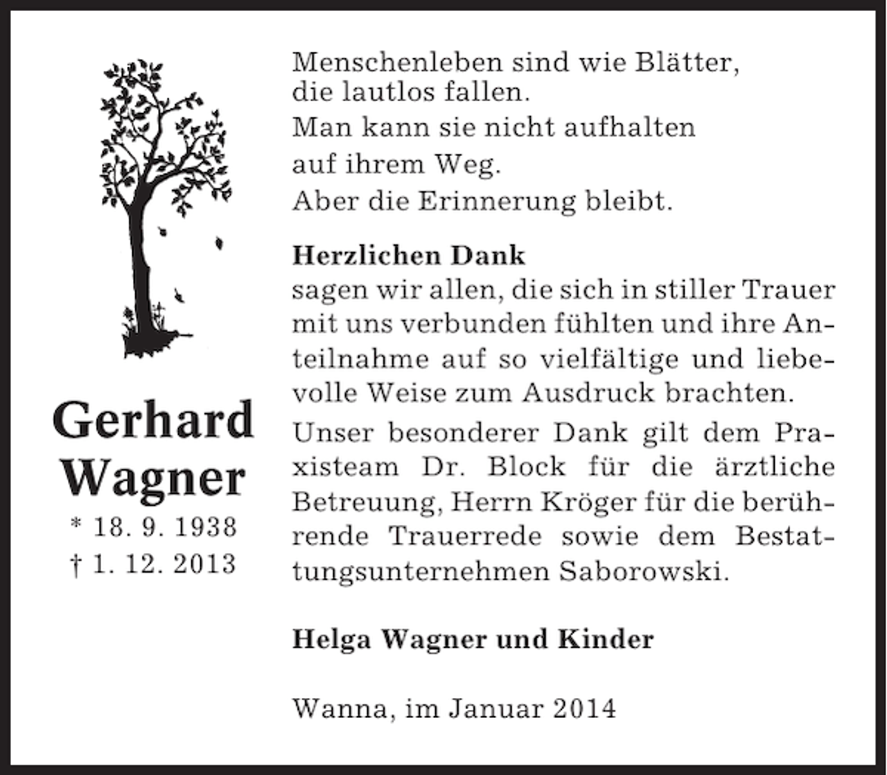 <p>Menschenleben sind wie Blätter,<br />die lautlos fallen.<br />Man kann sie nicht aufhalten<br />auf ihrem Weg.<br />Aber die Erinnerung bleibt.</p><p>Gerhard<br />Wagner<br />* 18. 9. 1938<br />† 1. 12. 2013</p><p>Herzlichen Dank<br />sagen wir allen, die sich in stiller Trauer<br />mit uns verbunden fühlten und ihre Anteilnahme auf so vielfältige und liebevolle Weise zum Ausdruck brachten.<br />Unser besonderer Dank gilt dem Praxisteam Dr. Block für die ärztliche<br />Betreuung, Herrn Kröger für die berührende Trauerrede sowie dem Bestattungsunternehmen Saborowski.<br />Helga Wagner und Kinder<br />Wanna, im Januar 2014</p>