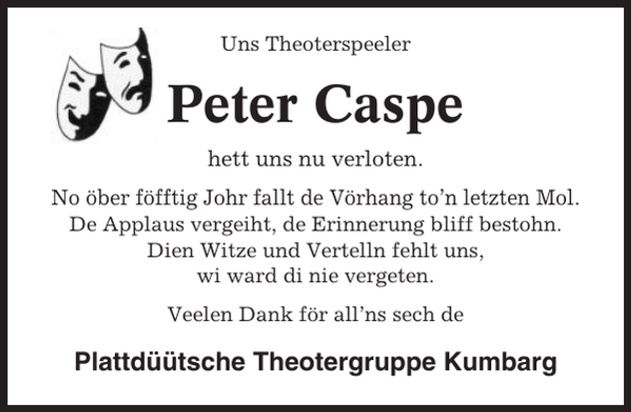 <p>Uns Theoterspeeler</p><p>Peter Caspe<br />hett uns nu verloten.<br />No öber föfftig Johr fallt de Vörhang to’n letzten Mol.<br />De Applaus vergeiht, de Erinnerung bliff bestohn.<br />Dien Witze und Vertelln fehlt uns,<br />wi ward di nie vergeten.<br />Veelen Dank för all’ns sech de</p><p>Plattdüütsche Theotergruppe Kumbarg</p>