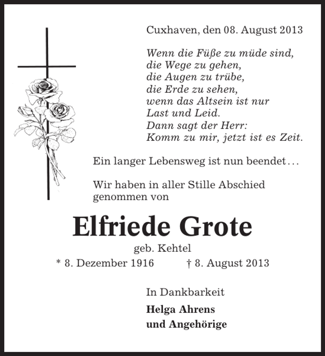 <p>Cuxhaven, den 08. August 2013<br />Wenn die Füße zu müde sind,<br />die Wege zu gehen,<br />die Augen zu trübe,<br />die Erde zu sehen,<br />wenn das Altsein ist nur<br />Last und Leid.<br />Dann sagt der Herr:<br />Komm zu mir, jetzt ist es Zeit.<br />Ein langer Lebensweg ist nun beendet . . .<br />Wir haben in aller Stille Abschied<br />genommen von</p><p>Elfriede Grote<br />geb. Kehtel<br />* 8. Dezember 1916<br />† 8. August 2013<br />In Dankbarkeit<br />Helga Ahrens<br />und Angehörige</p>