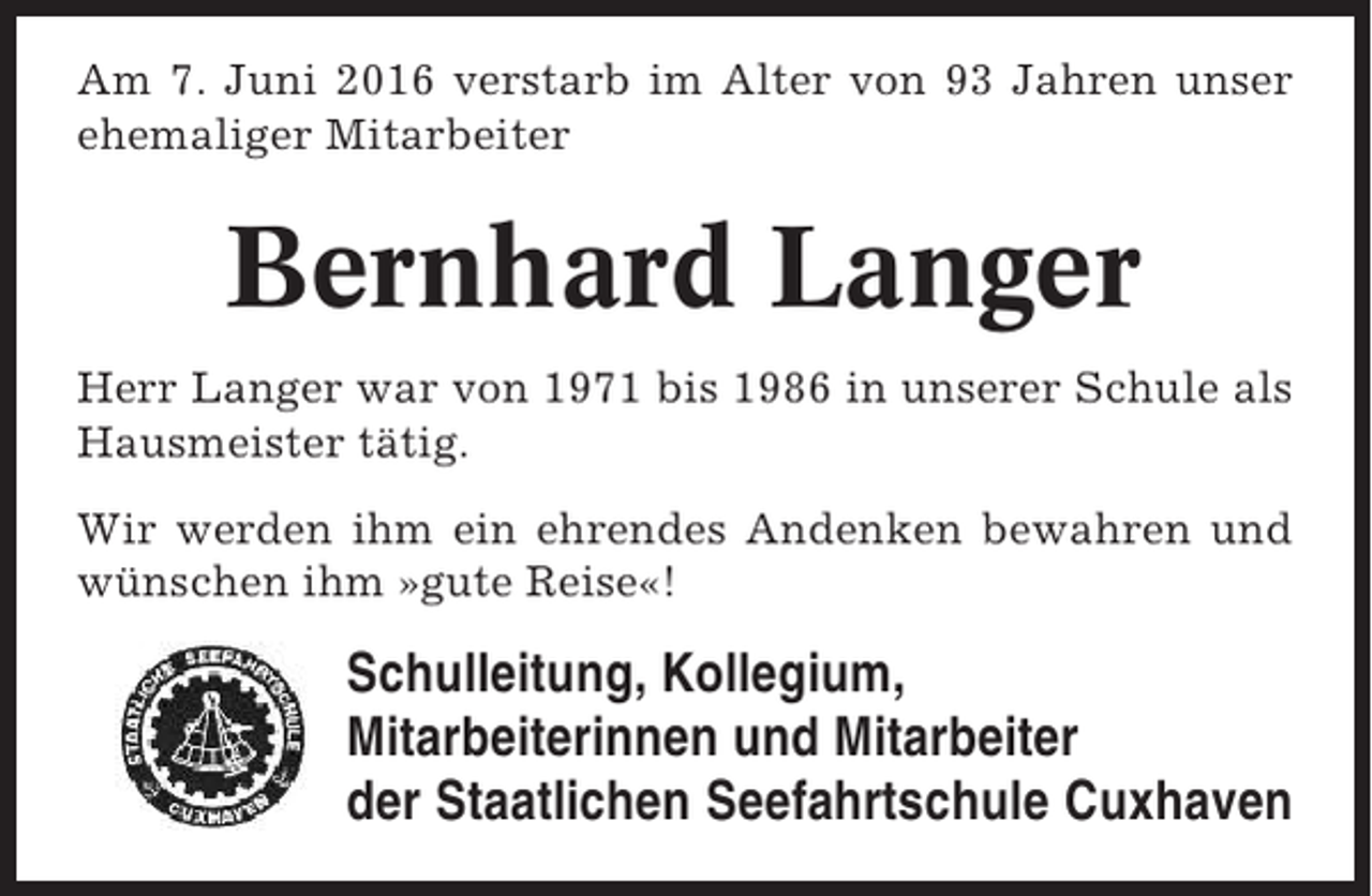 <p>Am 7. Juni 2016 verstarb im Alter von 93 Jahren unser<br />ehemaliger Mitarbeiter</p><p>Bernhard Langer<br />Herr Langer war von 1971 bis 1986 in unserer Schule als<br />Hausmeister tätig.<br />Wir werden ihm ein ehrendes Andenken bewahren und<br />wünschen ihm »gute Reise«!</p><p>Schulleitung, Kollegium,<br />Mitarbeiterinnen und Mitarbeiter<br />der Staatlichen Seefahrtschule Cuxhaven</p>