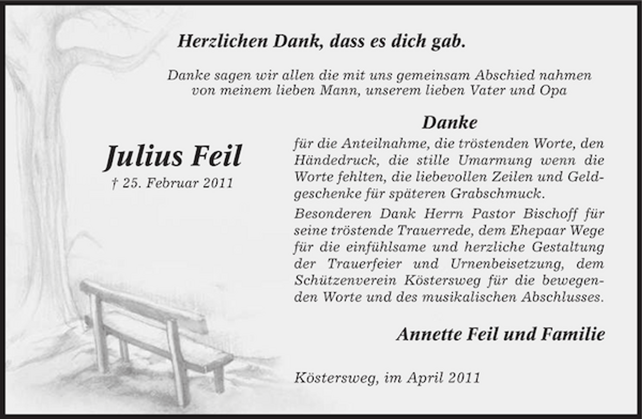 <p>Herzlichen Dank, dass es dich gab.<br />Danke sagen wir allen die mit uns gemeinsam Abschied nahmen von meinem lieben Mann, unserem lieben Vater und Opa</p><p>Danke</p><p>Julius Feil<br />† 25. Februar 2011</p><p>für die Anteilnahme, die tröstenden Worte, den Händedruck, die stille Umarmung wenn die Worte fehlten, die liebevollen Zeilen und Geldgeschenke für späteren Grabschmuck. Besonderen Dank Herrn Pastor Bischoff für seine tröstende Trauerrede, dem Ehepaar Wege für die einfühlsame und herzliche Gestaltung der Trauerfeier und Urnenbeisetzung, dem Schützenverein Köstersweg für die bewegenden Worte und des musikalischen Abschlusses.</p><p>Annette Feil und Familie<br />Köstersweg, im April 2011</p>