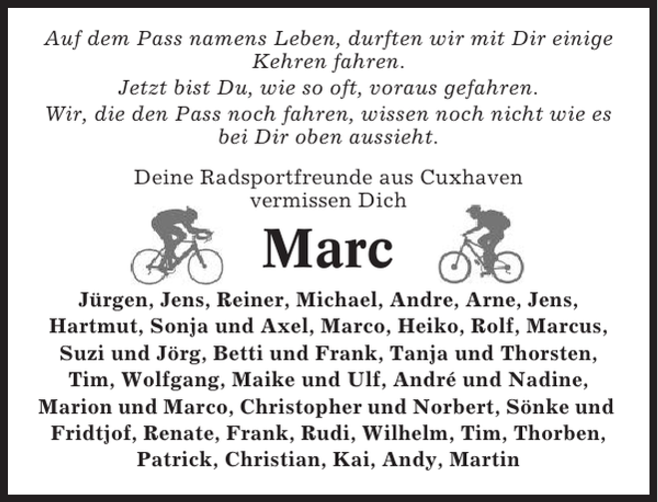 <p>Auf dem Pass namens Leben, durften wir mit Dir einige<br />Kehren fahren.<br />Jetzt bist Du, wie so oft, voraus gefahren.<br />Wir, die den Pass noch fahren, wissen noch nicht wie es<br />bei Dir oben aussieht.<br />Deine Radsportfreunde aus Cuxhaven<br />vermissen Dich</p><p>Marc<br />Jürgen, Jens, Reiner, Michael, Andre, Arne, Jens,<br />Hartmut, Sonja und Axel, Marco, Heiko, Rolf, Marcus,<br />Suzi und Jörg, Betti und Frank, Tanja und Thorsten,<br />Tim, Wolfgang, Maike und Ulf, André und Nadine,<br />Marion und Marco, Christopher und Norbert, Sönke und<br />Fridtjof, Renate, Frank, Rudi, Wilhelm, Tim, Thorben,<br />Patrick, Christian, Kai, Andy, Martin</p>