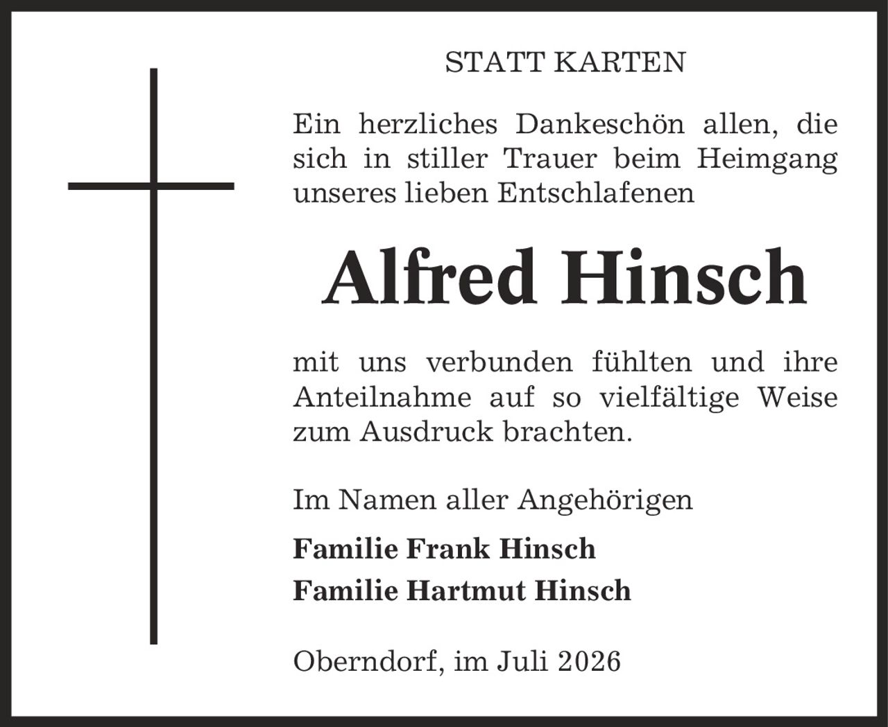 Statt Karten Ein herzliches Dankeschön allen, die sich in stiller Trauer beim Heimgang unseres lieben Entschlafenen Alfred Hinsch mit uns verbunden fühlten und ihre Anteilnahme auf so vielfältige Weise zum Ausdruck brachten. Im Namen aller Angehörigen Familie Frank Hinsch Familie Hartmut Hinsch Oberndorf, im Juli 2026