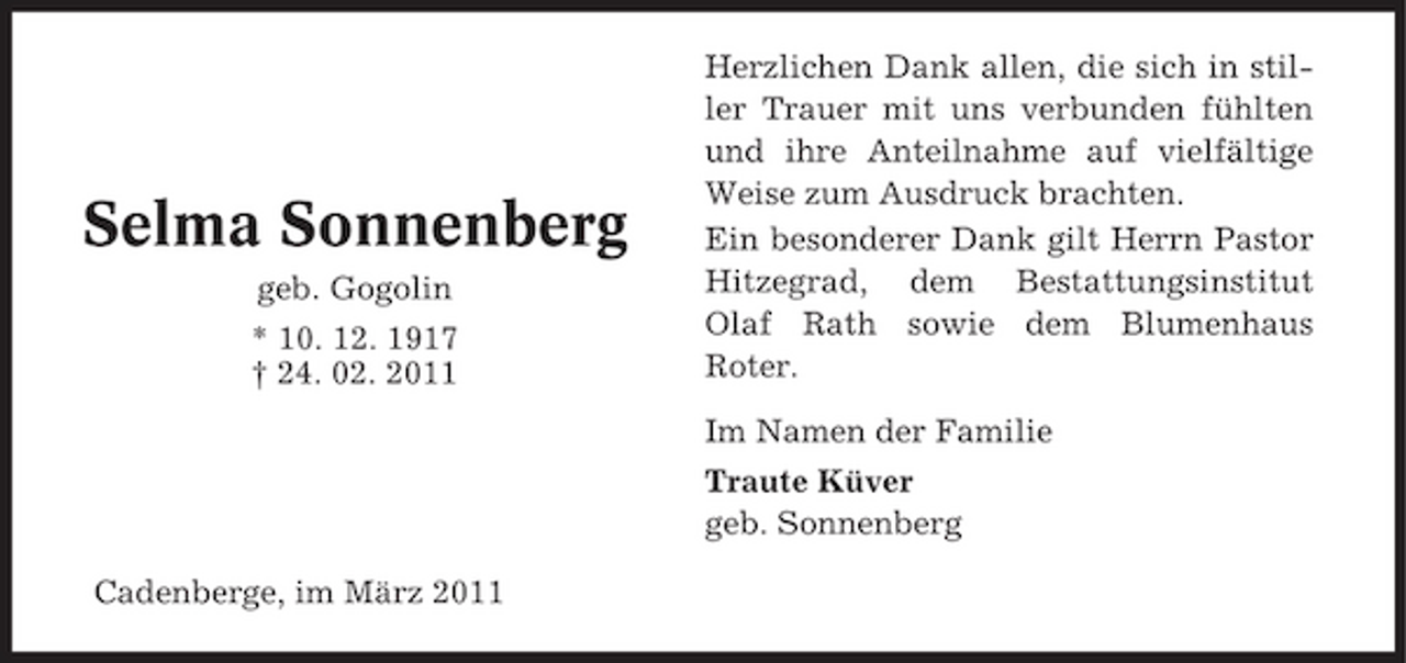 <p>Selma Sonnenberg<br />geb. Gogolin * 10. 12. 1917 † 24. 02. 2011</p><p>Herzlichen Dank allen, die sich in stiller Trauer mit uns verbunden fühlten und ihre Anteilnahme auf vielfältige Weise zum Ausdruck brachten. Ein besonderer Dank gilt Herrn Pastor Hitzegrad, dem Bestattungsinstitut Olaf Rath sowie dem Blumenhaus Roter. Im Namen der Familie Traute Küver geb. Sonnenberg</p><p>Cadenberge, im März 2011</p>