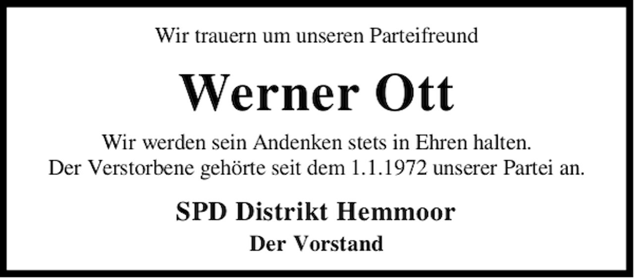 <p>Wir trauern um unseren Parteifreund</p><p>Werner Ott</p><p>Wir werden sein Andenken stets in Ehren halten.<br />Der Verstorbene gehörte seit dem 1.1.1972 unserer Partei an.</p><p>SPD Distrikt Hemmoor<br />Der Vorstand</p>