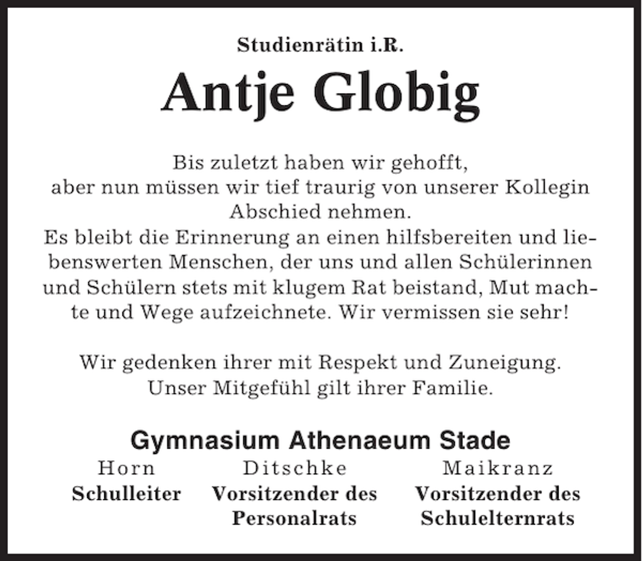 <p>Studienrätin i.R.</p><p>Antje Globig<br />Bis zuletzt haben wir gehofft,<br />aber nun müssen wir tief traurig von unserer Kollegin<br />Abschied nehmen.<br />Es bleibt die Erinnerung an einen hilfsbereiten und liebenswerten Menschen, der uns und allen Schülerinnen<br />und Schülern stets mit klugem Rat beistand, Mut machte und Wege aufzeichnete. Wir vermissen sie sehr!<br />Wir gedenken ihrer mit Respekt und Zuneigung.<br />Unser Mitgefühl gilt ihrer Familie.</p><p>Gymnasium Athenaeum Stade<br />Horn<br />Schulleiter</p><p>Ditschke<br />Vorsitzender des<br />Personalrats</p><p>Maikranz<br />Vorsitzender des<br />Schulelternrats</p>
