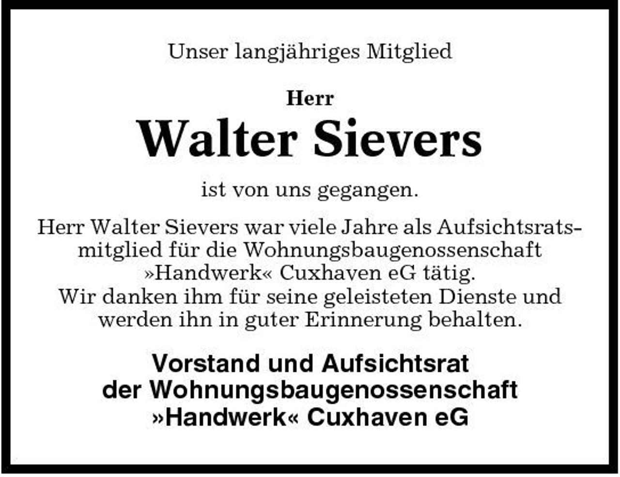 <p>Unser langjähriges Mitglied Herr</p><p>Walter Sievers<br />ist von uns gegangen. Herr Walter Sievers war viele Jahre als Aufsichtsratsmitglied für die Wohnungsbaugenossenschaft »Handwerk« Cuxhaven eG tätig. Wir danken ihm für seine geleisteten Dienste und werden ihn in guter Erinnerung behalten.</p><p>Vorstand und Aufsichtsrat der Wohnungsbaugenossenschaft »Handwerk« Cuxhaven eG</p>