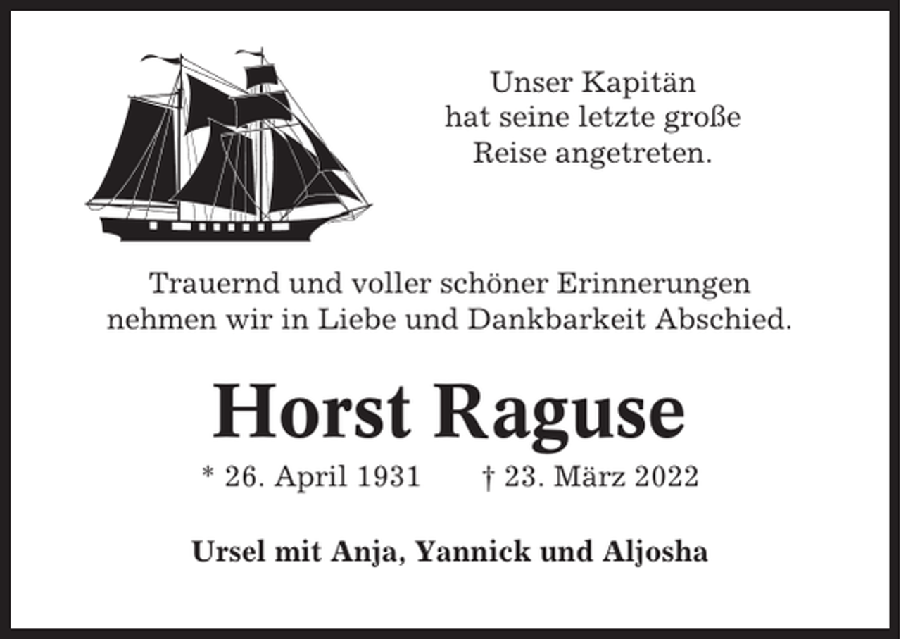 <p>Unser Kapitän<br />hat seine letzte große<br />Reise angetreten.</p><p>Trauernd und voller schöner Erinnerungen<br />nehmen wir in Liebe und Dankbarkeit Abschied.</p><p>Horst Raguse<br />* 26. April 1931</p><p>† 23. März 2022</p><p>Ursel mit Anja, Yannick und Aljosha</p>
