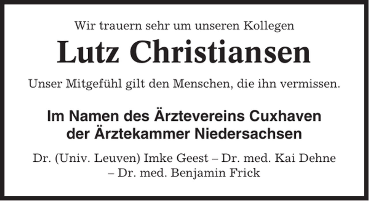 <p>Wir trauern sehr um unseren Kollegen</p><p>Lutz Christiansen<br />Unser Mitgefühl gilt den Menschen, die ihn vermissen.</p><p>Im Namen des Ärztevereins Cuxhaven<br />der Ärztekammer Niedersachsen<br />Dr. (Univ. Leuven) Imke Geest – Dr. med. Kai Dehne<br />– Dr. med. Benjamin Frick</p>