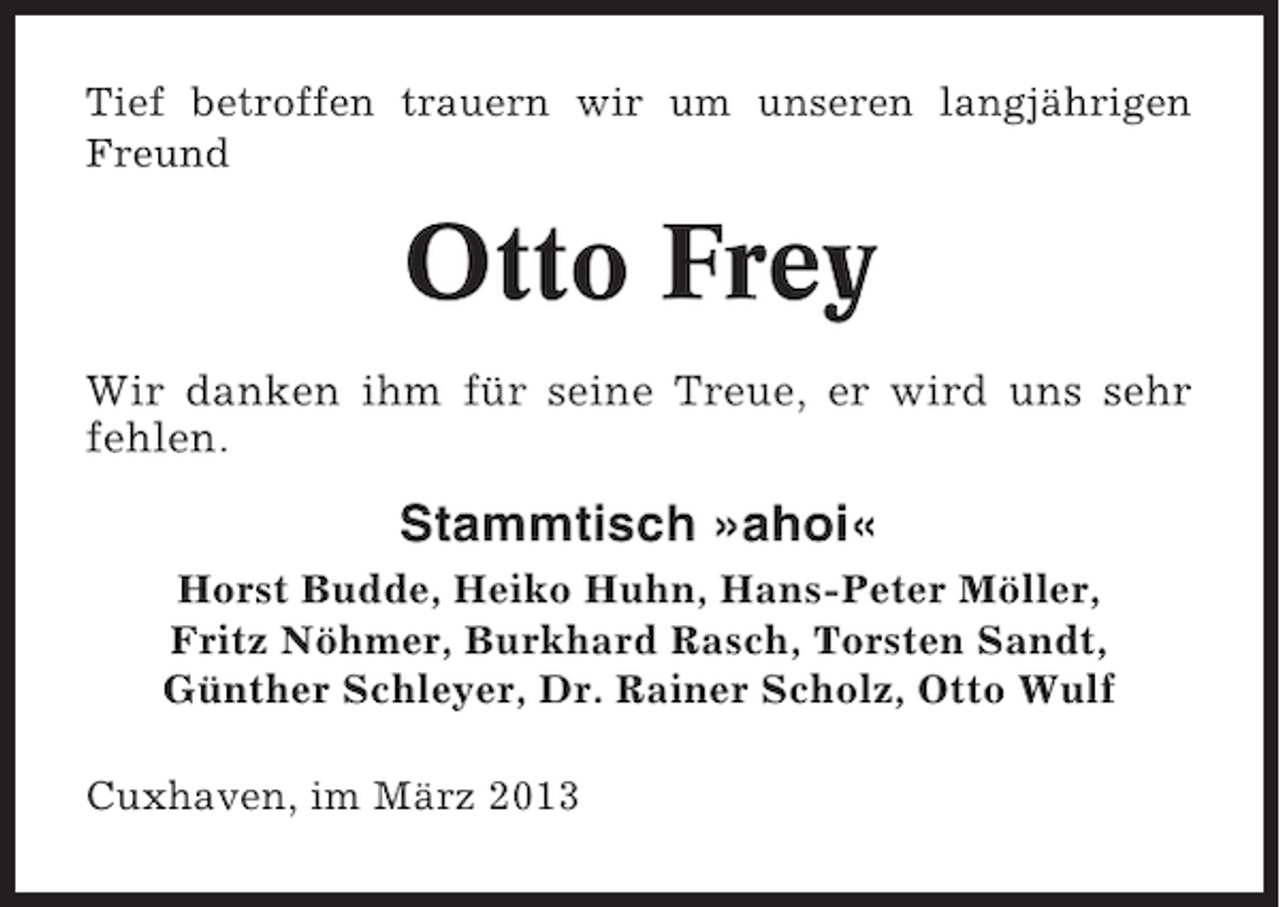 <p>Tief betroffen trauern wir um unseren langjährigen<br />Freund</p><p>Otto Frey<br />Wir danken ihm für seine Treue, er wird uns sehr<br />fehlen.</p><p>Stammtisch »ahoi«<br />Horst Budde, Heiko Huhn, Hans-Peter Möller,<br />Fritz Nöhmer, Burkhard Rasch, Torsten Sandt,<br />Günther Schleyer, Dr. Rainer Scholz, Otto Wulf<br />Cuxhaven, im März 2013</p>