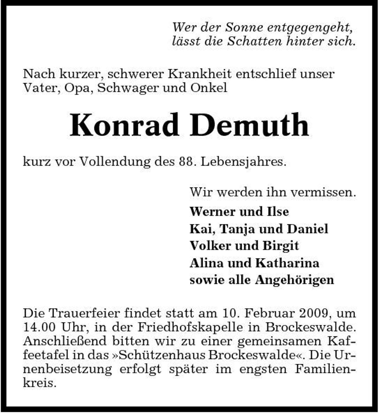 <p>Wer der Sonne entgegengeht, lässt die Schatten hinter sich. Nach kurzer, schwerer Krankheit entschlief unser Vater, Opa, Schwager und Onkel</p><p>Konrad Demuth<br />kurz vor Vollendung des 88. Lebensjahres. Wir werden ihn vermissen. Werner und Ilse Kai, Tanja und Daniel Volker und Birgit Alina und Katharina sowie alle Angehörigen Die Trauerfeier findet statt am 10. Februar 2009, um 14.00 Uhr, in der Friedhofskapelle in Brockeswalde. Anschließend bitten wir zu einer gemeinsamen Kaffeetafel in das »Schützenhaus Brockeswalde«. Die Urnenbeisetzung erfolgt später im engsten Familienkreis.</p>