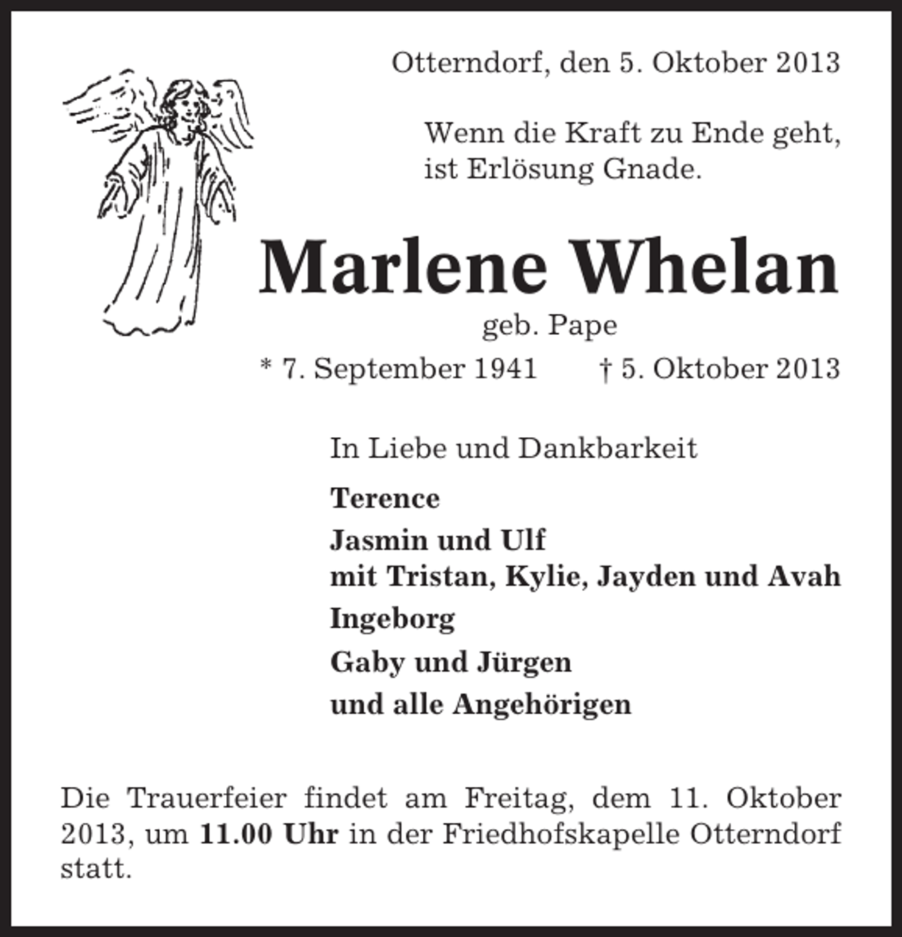 <p>Otterndorf, den 5. Oktober 2013<br />Wenn die Kraft zu Ende geht,<br />ist Erlösung Gnade.</p><p>Marlene Whelan<br />geb. Pape<br />* 7. September 1941<br />† 5. Oktober 2013<br />In Liebe und Dankbarkeit<br />Terence<br />Jasmin und Ulf<br />mit Tristan, Kylie, Jayden und Avah<br />Ingeborg<br />Gaby und Jürgen<br />und alle Angehörigen<br />Die Trauerfeier findet am Freitag, dem 11. Oktober<br />2013, um 11.00 Uhr in der Friedhofskapelle Otterndorf<br />statt.</p>