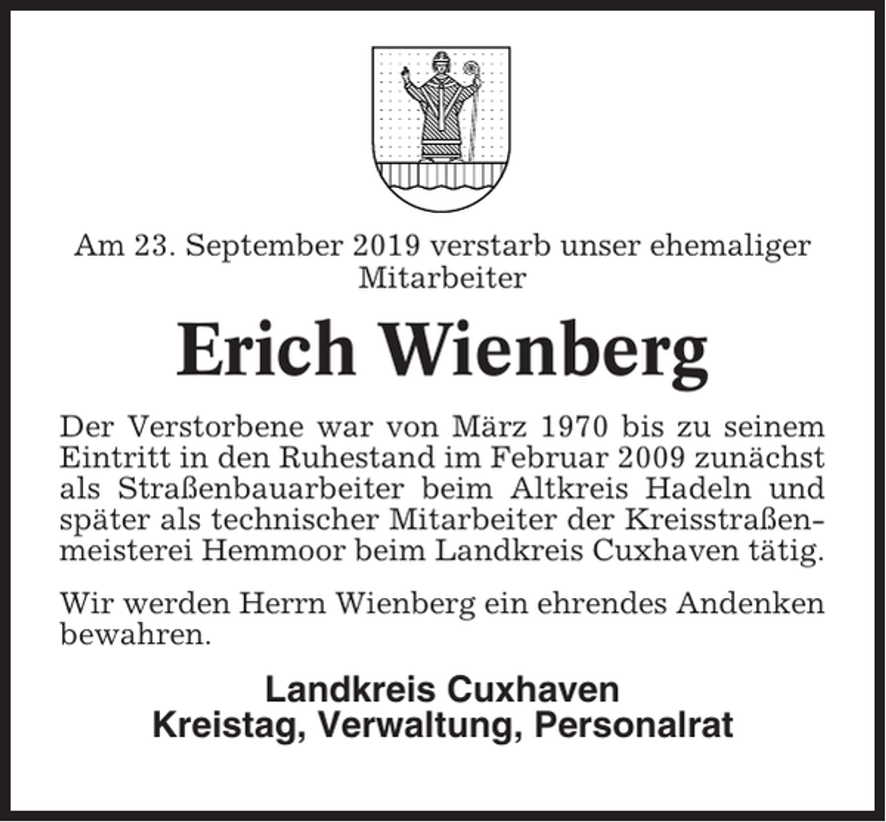 <p>Am 23. September 2019 verstarb unser ehemaliger<br />Mitarbeiter</p><p>Erich Wienberg<br />Der Verstorbene war von März 1970 bis zu seinem<br />Eintritt in den Ruhestand im Februar 2009 zunächst<br />als Straßenbauarbeiter beim Altkreis Hadeln und<br />später als technischer Mitarbeiter der Kreisstraßenmeisterei Hemmoor beim Landkreis Cuxhaven tätig.<br />Wir werden Herrn Wienberg ein ehrendes Andenken<br />bewahren.</p><p>Landkreis Cuxhaven<br />Kreistag, Verwaltung, Personalrat</p>