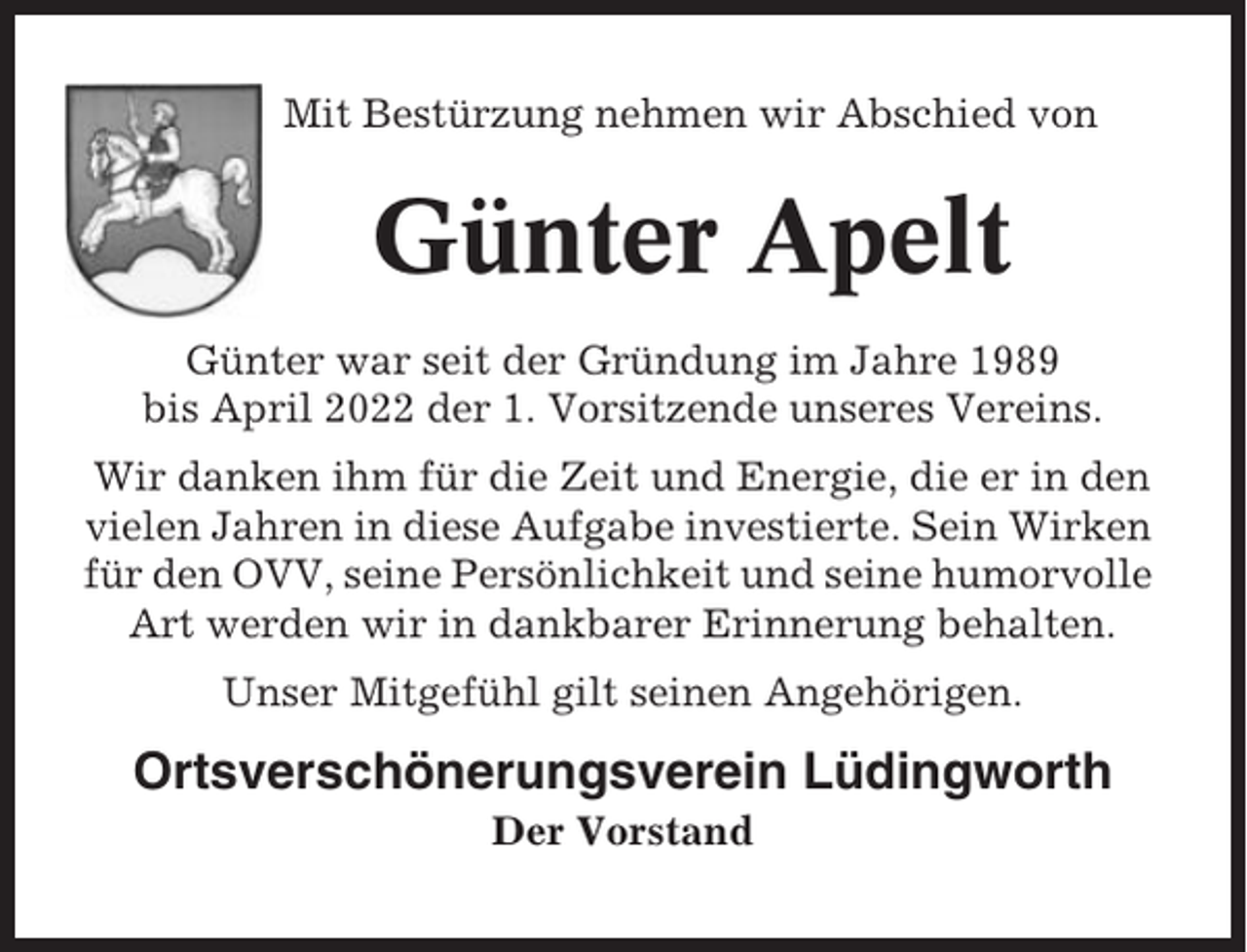 <p>Mit Bestürzung nehmen wir Abschied von</p><p>Günter Apelt<br />Günter war seit der Gründung im Jahre 1989<br />bis April 2022 der 1. Vorsitzende unseres Vereins.<br />Wir danken ihm für die Zeit und Energie, die er in den<br />vielen Jahren in diese Aufgabe investierte. Sein Wirken<br />für den OVV, seine Persönlichkeit und seine humorvolle<br />Art werden wir in dankbarer Erinnerung behalten.<br />Unser Mitgefühl gilt seinen Angehörigen.</p><p>Ortsverschönerungsverein Lüdingworth<br />Der Vorstand</p>