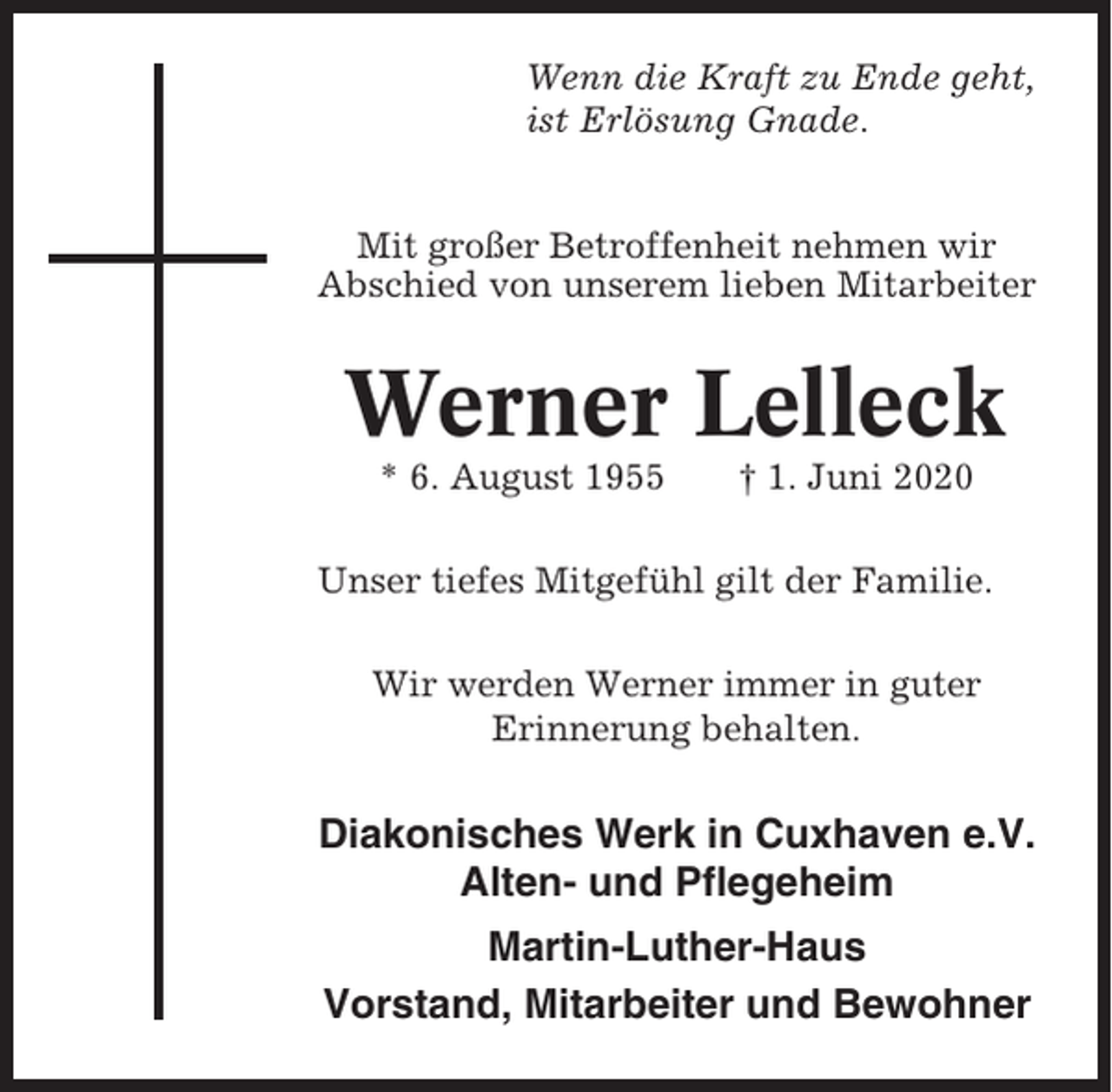 <p>Wenn die Kraft zu Ende geht,<br />ist Erlösung Gnade.<br />Mit großer Betroffenheit nehmen wir<br />Abschied von unserem lieben Mitarbeiter</p><p>Werner Lelleck<br />* 6. August 1955</p><p>† 1. Juni 2020</p><p>Unser tiefes Mitgefühl gilt der Familie.<br />Wir werden Werner immer in guter<br />Erinnerung behalten.</p><p>Diakonisches Werk in Cuxhaven e.V.<br />Alten- und Pflegeheim<br />Martin-Luther-Haus<br />Vorstand, Mitarbeiter und Bewohner</p>