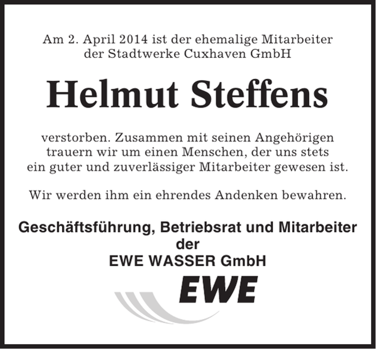 <p>Am 2. April 2014 ist der ehemalige Mitarbeiter<br />der Stadtwerke Cuxhaven GmbH</p><p>Helmut Steffens<br />verstorben. Zusammen mit seinen Angehörigen<br />trauern wir um einen Menschen, der uns stets<br />ein guter und zuverlässiger Mitarbeiter gewesen ist.<br />Wir werden ihm ein ehrendes Andenken bewahren.</p><p>Geschäftsführung, Betriebsrat und Mitarbeiter<br />der<br />EWE WASSER GmbH</p>