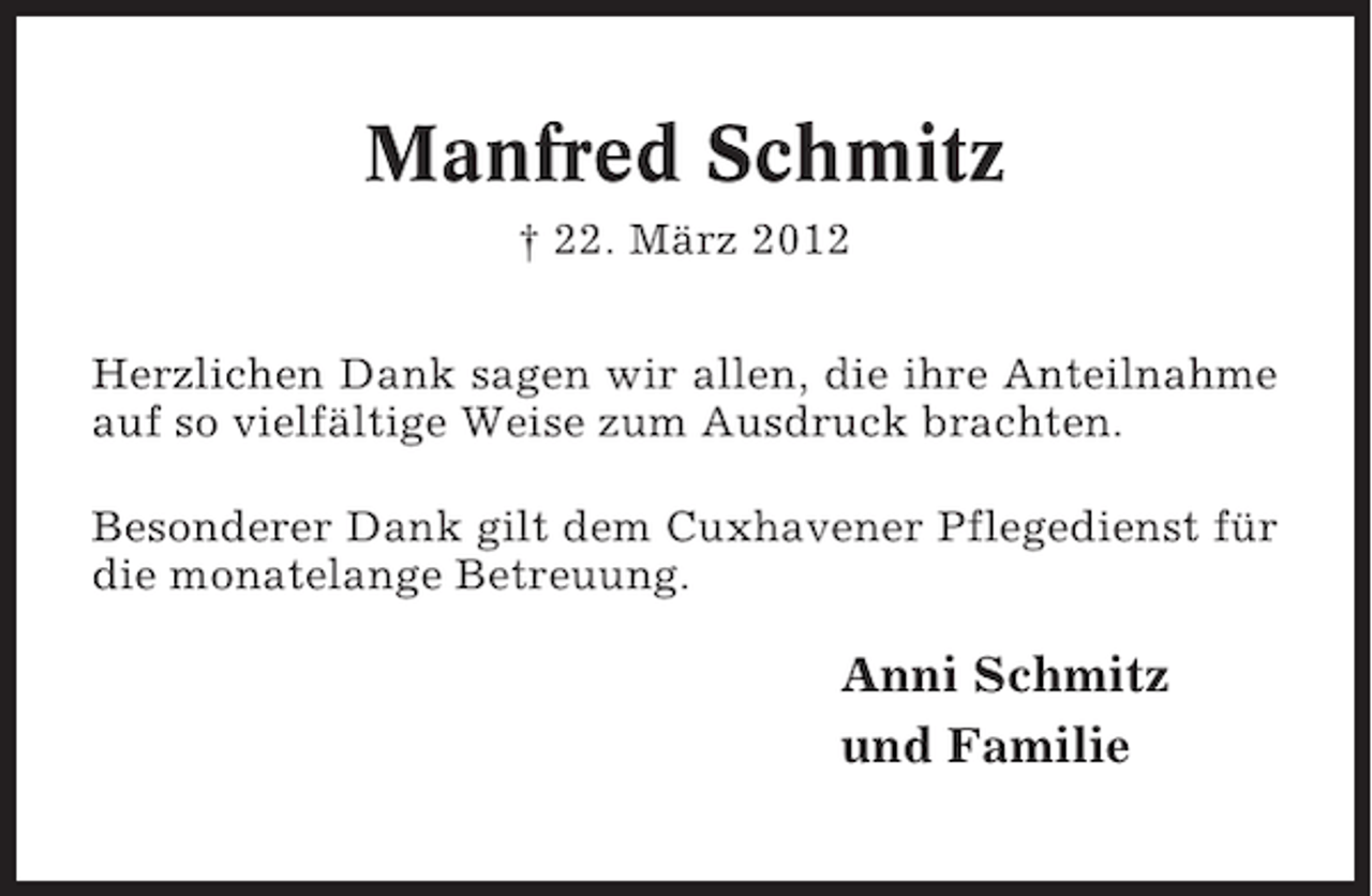 <p>Manfred Schmitz<br />† 22. März 2012<br />Herzlichen Dank sagen wir allen, die ihre Anteilnahme<br />auf so vielfältige Weise zum Ausdruck brachten.<br />Besonderer Dank gilt dem Cuxhavener Pflegedienst für<br />die monatelange Betreuung.</p><p>Anni Schmitz<br />und Familie</p>