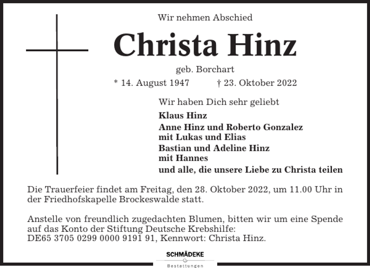<p>Wir nehmen Abschied</p><p>Christa Hinz<br />geb. Borchart<br />* 14. August 1947<br />† 23. Oktober 2022<br />Wir haben Dich sehr geliebt<br />Klaus Hinz<br />Anne Hinz und Roberto Gonzalez<br />mit Lukas und Elias<br />Bastian und Adeline Hinz<br />mit Hannes<br />und alle, die unsere Liebe zu Christa teilen<br />Die Trauerfeier findet am Freitag, den 28. Oktober 2022, um 11.00 Uhr in<br />der Friedhofskapelle Brockeswalde statt.<br />Anstelle von freundlich zugedachten Blumen, bitten wir um eine Spende<br />auf das Konto der Stiftung Deutsche Krebshilfe:<br />DE65 3705 0299 0000 91, Kennwort: Christa Hinz.</p>