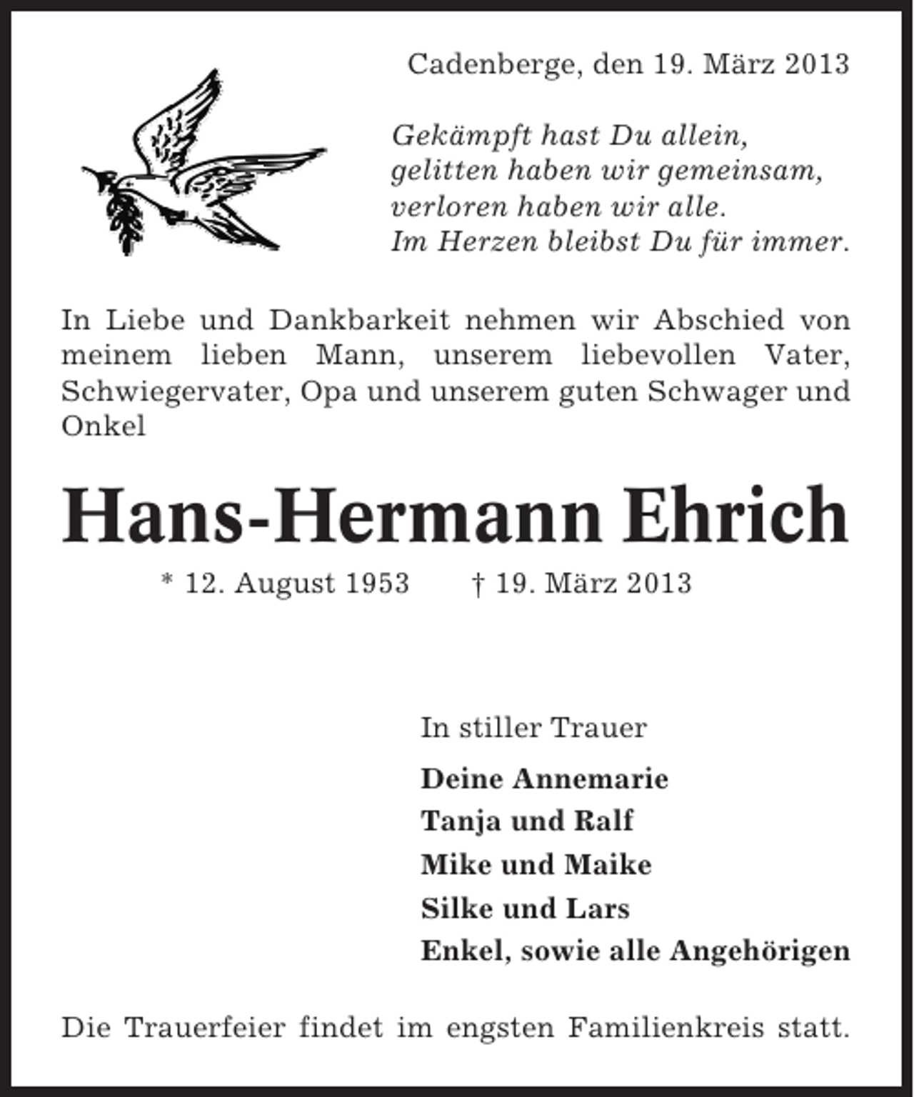 <p>Cadenberge, den 19. März 2013<br />Gekämpft hast Du allein,<br />gelitten haben wir gemeinsam,<br />verloren haben wir alle.<br />Im Herzen bleibst Du für immer.<br />In Liebe und Dankbarkeit nehmen wir Abschied von<br />meinem lieben Mann, unserem liebevollen Vater,<br />Schwiegervater, Opa und unserem guten Schwager und<br />Onkel</p><p>Hans-Hermann Ehrich<br />* 12. August 1953</p><p>† 19. März 2013</p><p>In stiller Trauer<br />Deine Annemarie<br />Tanja und Ralf<br />Mike und Maike<br />Silke und Lars<br />Enkel, sowie alle Angehörigen<br />Die Trauerfeier findet im engsten Familienkreis statt.</p>