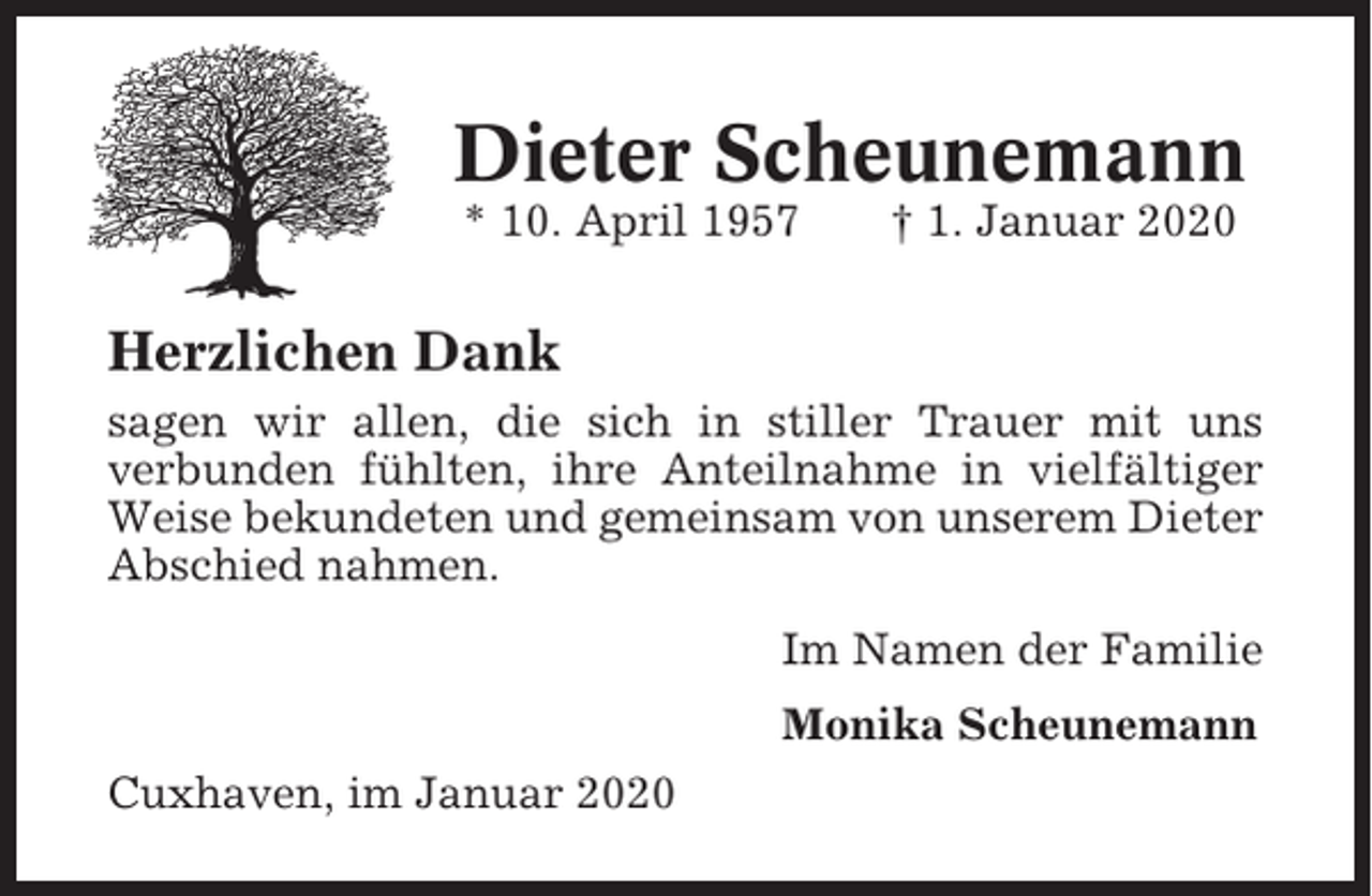 <p>Dieter Scheunemann<br />* 10. April 1957</p><p>† 1. Januar 2020</p><p>Herzlichen Dank<br />sagen wir allen, die sich in stiller Trauer mit uns<br />verbunden fühlten, ihre Anteilnahme in vielfältiger<br />Weise bekundeten und gemeinsam von unserem Dieter<br />Abschied nahmen.<br />Im Namen der Familie<br />Monika Scheunemann<br />Cuxhaven, im Januar 2020</p>