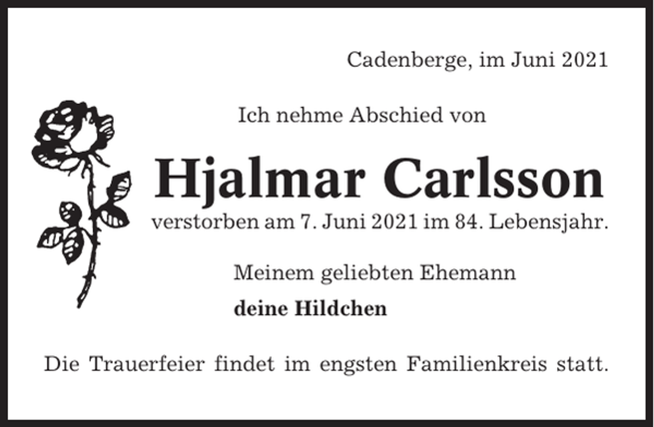 <p>Cadenberge, im Juni 2021<br />Ich nehme Abschied von</p><p>Hjalmar Carlsson<br />verstorben am 7. Juni 2021 im 84. Lebensjahr.<br />Meinem geliebten Ehemann<br />deine Hildchen<br />Die Trauerfeier findet im engsten Familienkreis statt.</p>
