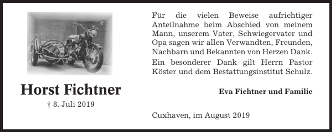 <p>Für die vielen Beweise aufrichtiger<br />Anteilnahme beim Abschied von meinem<br />Mann, unserem Vater, Schwiegervater und<br />Opa sagen wir allen Verwandten, Freunden,<br />Nachbarn und Bekannten von Herzen Dank.<br />Ein besonderer Dank gilt Herrn Pastor<br />Köster und dem Bestattungsinstitut Schulz.</p><p>Horst Fichtner</p><p>Eva Fichtner und Familie</p><p>† 8. Juli 2019<br />Cuxhaven, im August 2019</p>