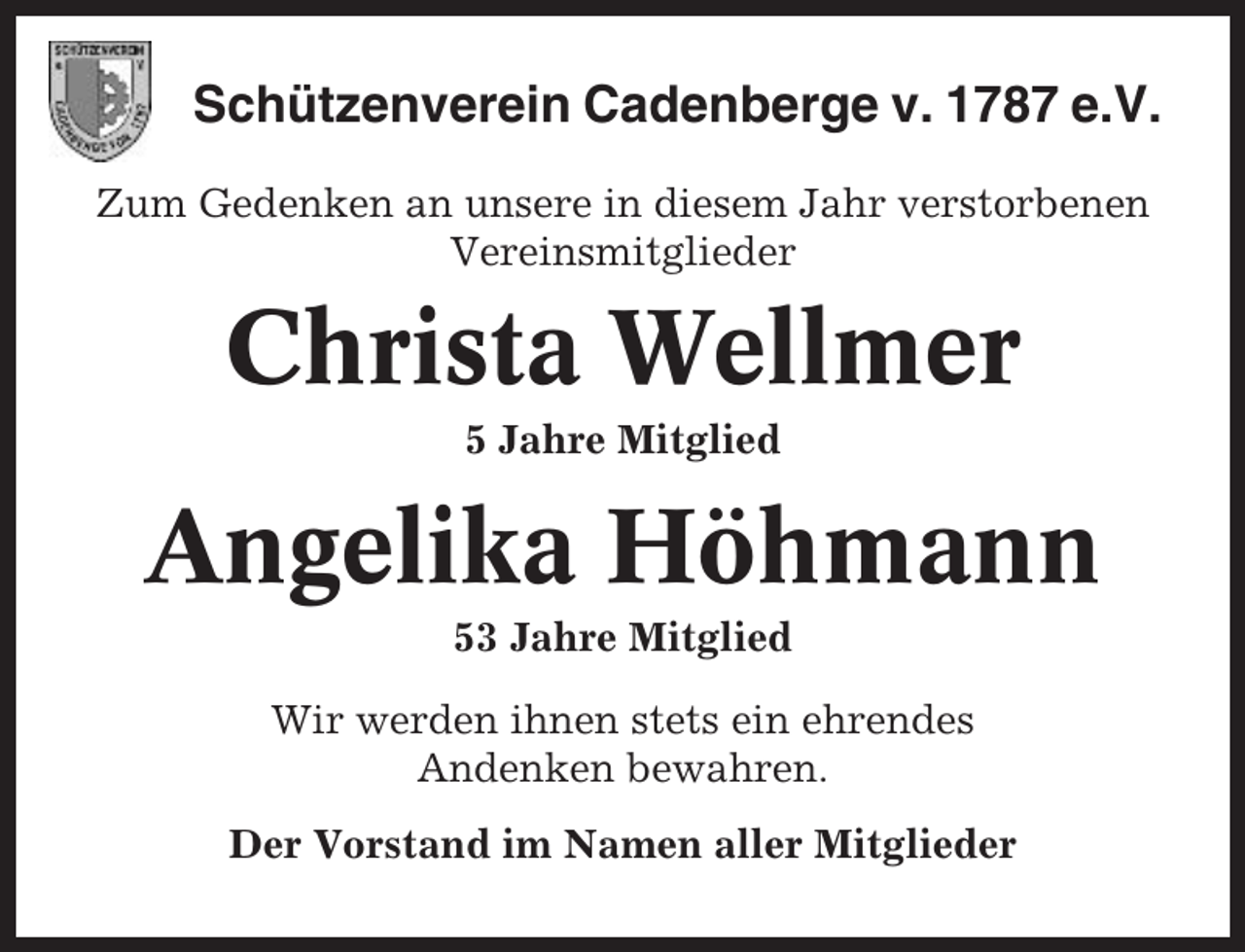 <p>Schützenverein Cadenberge v. 1787 e.V.<br />Zum Gedenken an unsere in diesem Jahr verstorbenen<br />Vereinsmitglieder</p><p>Christa Wellmer<br />5 Jahre Mitglied</p><p>Angelika Höhmann<br />53 Jahre Mitglied<br />Wir werden ihnen stets ein ehrendes<br />Andenken bewahren.<br />Der Vorstand im Namen aller Mitglieder</p>