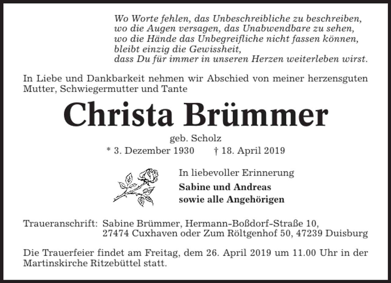 <p>Wo Worte fehlen, das Unbeschreibliche zu beschreiben,<br />wo die Augen versagen, das Unabwendbare zu sehen,<br />wo die Hände das Unbegreifliche nicht fassen können,<br />bleibt einzig die Gewissheit,<br />dass Du für immer in unseren Herzen weiterleben wirst.<br />In Liebe und Dankbarkeit nehmen wir Abschied von meiner herzensguten<br />Mutter, Schwiegermutter und Tante</p><p>Christa Brümmer<br />geb. Scholz<br />* 3. Dezember 1930<br />† 18. April 2019<br />In liebevoller Erinnerung<br />Sabine und Andreas<br />sowie alle Angehörigen<br />Traueranschrift: Sabine Brümmer, Hermann-Boßdorf-Straße 10,<br />27474 Cuxhaven oder Zum Röltgenhof 50, 47239 Duisburg<br />Die Trauerfeier findet am Freitag, dem 26. April 2019 um 11.00 Uhr in der<br />Martinskirche Ritzebüttel statt.</p>