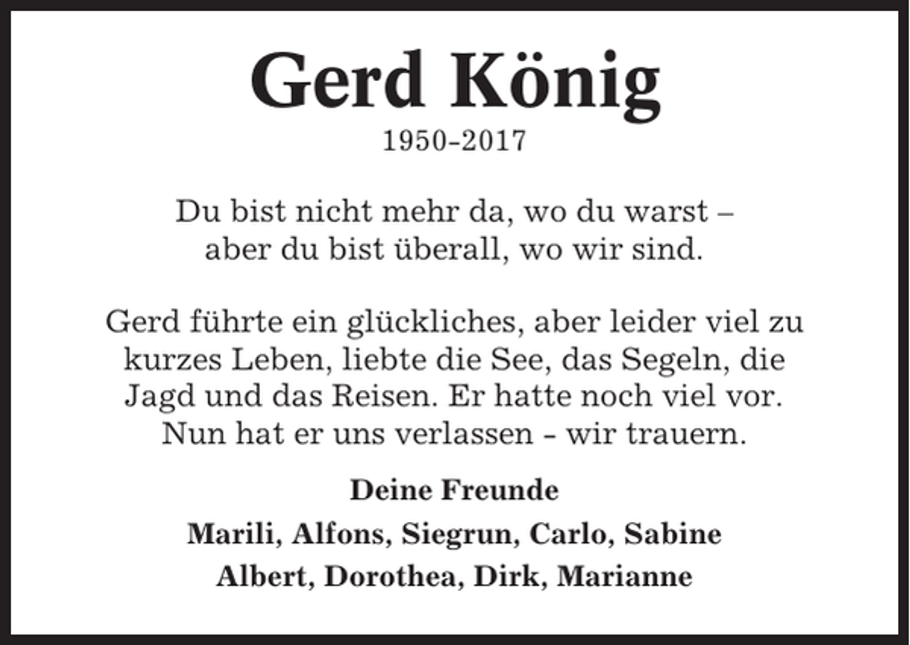 <p>Gerd König<br />1950-2017</p><p>Du bist nicht mehr da, wo du warst –<br />aber du bist überall, wo wir sind.<br />Gerd führte ein glückliches, aber leider viel zu<br />kurzes Leben, liebte die See, das Segeln, die<br />Jagd und das Reisen. Er hatte noch viel vor.<br />Nun hat er uns verlassen - wir trauern.<br />Deine Freunde<br />Marili, Alfons, Siegrun, Carlo, Sabine<br />Albert, Dorothea, Dirk, Marianne</p>