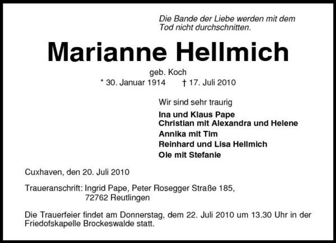 <p>Die Bande der Liebe werden mit dem Tod nicht durchschnitten.</p><p>Marianne Hellmich<br />geb. Koch * 30. Januar 1914 † 17. Juli 2010 Wir sind sehr traurig Ina und Klaus Pape Christian mit Alexandra und Helene Annika mit Tim Reinhard und Lisa Hellmich Ole mit Stefanie Cuxhaven, den 20. Juli 2010 Traueranschrift: Ingrid Pape, Peter Rosegger Straße 185, 72762 Reutlingen Die Trauerfeier findet am Donnerstag, dem 22. Juli 2010 um 13.30 Uhr in der Friedofskapelle Brockeswalde statt.</p>