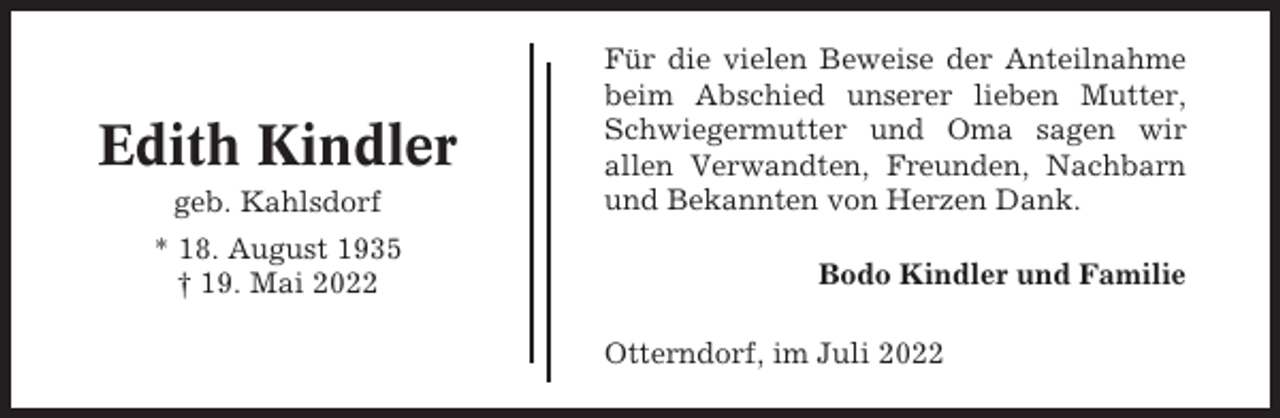 <p>Edith Kindler<br />geb. Kahlsdorf<br />* 18. August 1935<br />† 19. Mai 2022</p><p>Für die vielen Beweise der Anteilnahme<br />beim Abschied unserer lieben Mutter,<br />Schwiegermutter und Oma sagen wir<br />allen Verwandten, Freunden, Nachbarn<br />und Bekannten von Herzen Dank.<br />Bodo Kindler und Familie<br />Otterndorf, im Juli 2022</p>