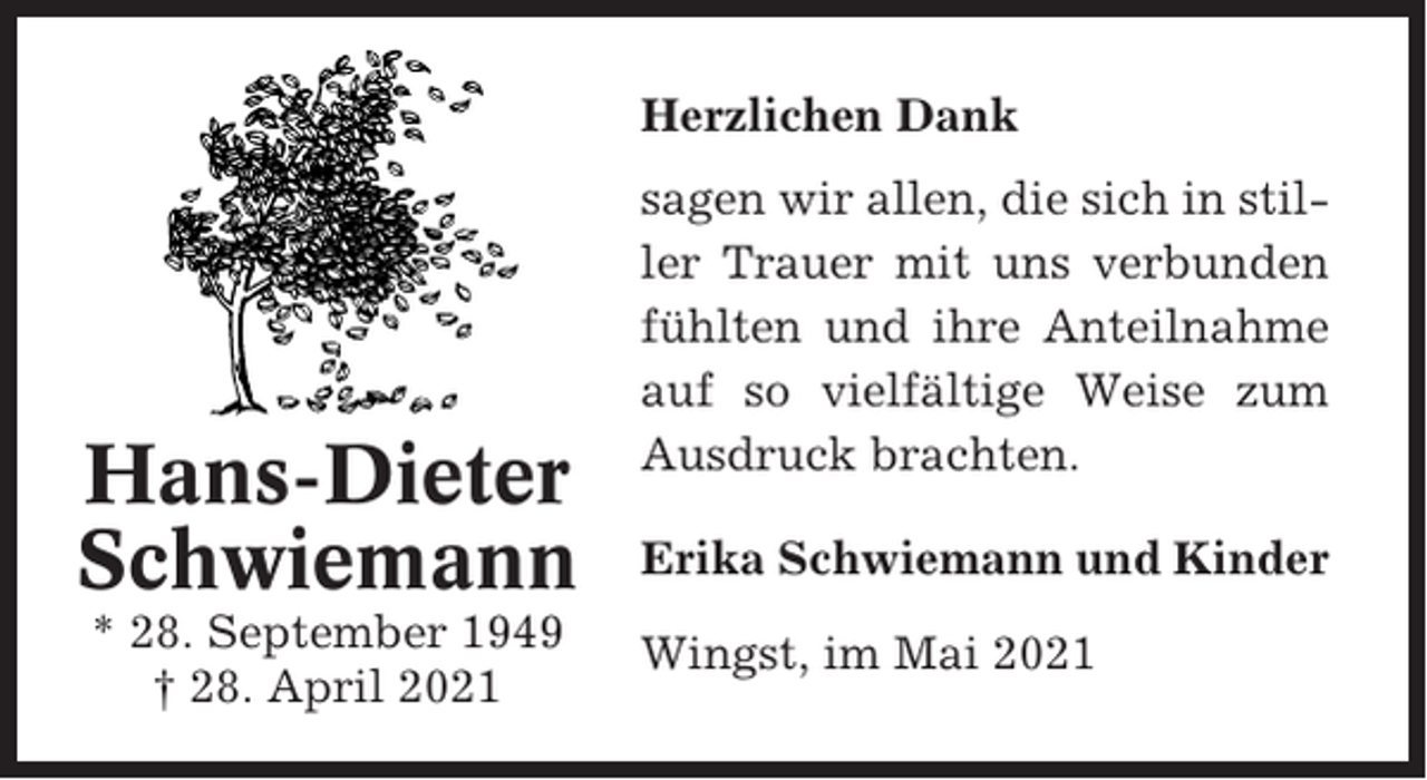 <p>Herzlichen Dank</p><p>Hans-Dieter<br />Schwiemann<br />* 28. September 1949<br />† 28. April 2021</p><p>sagen wir allen, die sich in stiller Trauer mit uns verbunden<br />fühlten und ihre Anteilnahme<br />auf so vielfältige Weise zum<br />Ausdruck brachten.<br />Erika Schwiemann und Kinder<br />Wingst, im Mai 2021</p>
