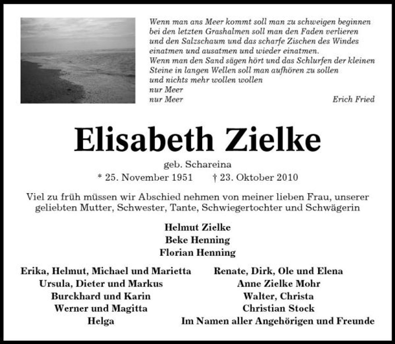 <p>Wenn man ans Meer kommt soll man zu schweigen beginnen bei den letzten Grashalmen soll man den Faden verlieren und den Salzschaum und das scharfe Zischen des Windes einatmen und ausatmen und wieder einatmen. Wenn man den Sand sägen hört und das Schlurfen der kleinen Steine in langen Wellen soll man aufhören zu sollen und nichts mehr wollen wollen nur Meer nur Meer Erich Fried</p>
<p>Elisabeth Zielkegeb. Schareina * 25. November 1951 † 23. Oktober 2010 Viel zu früh müssen wir Abschied nehmen von meiner lieben Frau, unserer geliebten Mutter, Schwester, Tante, Schwiegertochter und Schwägerin Helmut Zielke Beke Henning Florian Henning Erika, Helmut, Michael und Marietta Renate, Dirk, Ole und Elena Ursula, Dieter und Markus Anne Zielke Mohr Burckhard und Karin Walter, Christa Werner und Magitta Christian Stock Helga Im Namen aller Angehörigen und Freunde</p>