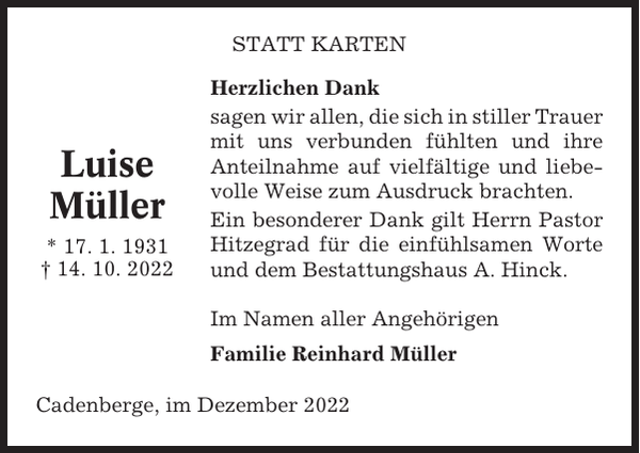 <p>STATT KARTEN</p><p>Luise<br />Müller<br />* 17. 1. 1931<br />† 14. 10. 2022</p><p>Herzlichen Dank<br />sagen wir allen, die sich in stiller Trauer<br />mit uns verbunden fühlten und ihre<br />Anteilnahme auf vielfältige und liebevolle Weise zum Ausdruck brachten.<br />Ein besonderer Dank gilt Herrn Pastor<br />Hitzegrad für die einfühlsamen Worte<br />und dem Bestattungshaus A. Hinck.<br />Im Namen aller Angehörigen<br />Familie Reinhard Müller</p><p>Cadenberge, im Dezember 2022</p>
