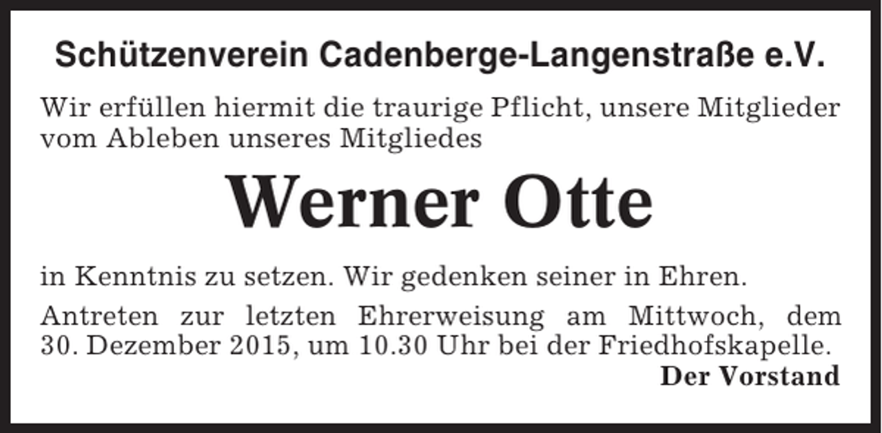 <p>Schützenverein Cadenberge-Langenstraße e.V.<br />Wir erfüllen hiermit die traurige Pflicht, unsere Mitglieder<br />vom Ableben unseres Mitgliedes</p><p>Werner Otte<br />in Kenntnis zu setzen. Wir gedenken seiner in Ehren.<br />Antreten zur letzten Ehrerweisung am Mittwoch, dem<br />30. Dezember 2015, um 10.30 Uhr bei der Friedhofskapelle.<br />Der Vorstand</p>