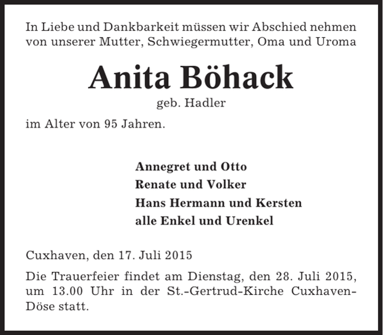 <p>In Liebe und Dankbarkeit müssen wir Abschied nehmen<br />von unserer Mutter, Schwiegermutter, Oma und Uroma</p><p>Anita Böhack<br />geb. Hadler<br />im Alter von 95 Jahren.<br />Annegret und Otto<br />Renate und Volker<br />Hans Hermann und Kersten<br />alle Enkel und Urenkel<br />Cuxhaven, den 17. Juli 2015<br />Die Trauerfeier findet am Dienstag, den 28. Juli 2015,<br />um 13.00 Uhr in der St.-Gertrud-Kirche CuxhavenDöse statt.</p>