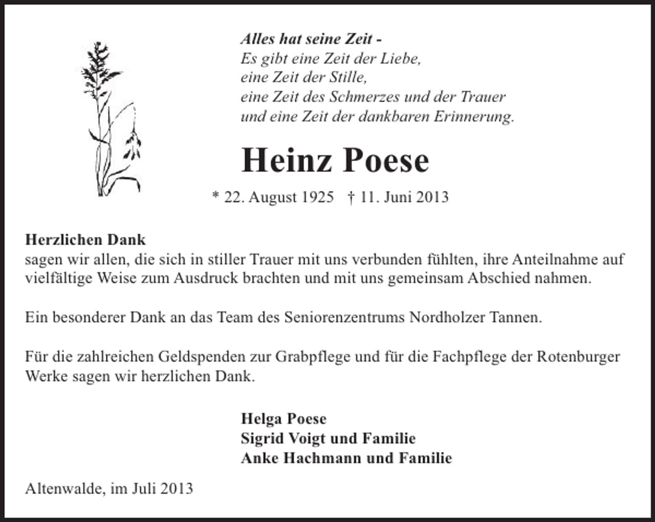 <p>Alles hat seine Zeit Es gibt eine Zeit der Liebe,<br />eine Zeit der Stille,<br />eine Zeit des Schmerzes und der Trauer<br />und eine Zeit der dankbaren Erinnerung.</p><p>Heinz Poese<br />* 22. August 1925 † 11. Juni 2013<br />Herzlichen Dank<br />sagen wir allen, die sich in stiller Trauer mit uns verbunden fühlten, ihre Anteilnahme auf<br />vielfältige Weise zum Ausdruck brachten und mit uns gemeinsam Abschied nahmen.<br />Ein besonderer Dank an das Team des Seniorenzentrums Nordholzer Tannen.<br />Für die zahlreichen Geldspenden zur Grabpflege und für die Fachpflege der Rotenburger<br />Werke sagen wir herzlichen Dank.<br />Helga Poese<br />Sigrid Voigt und Familie<br />Anke Hachmann und Familie<br />Altenwalde, im Juli 2013</p>