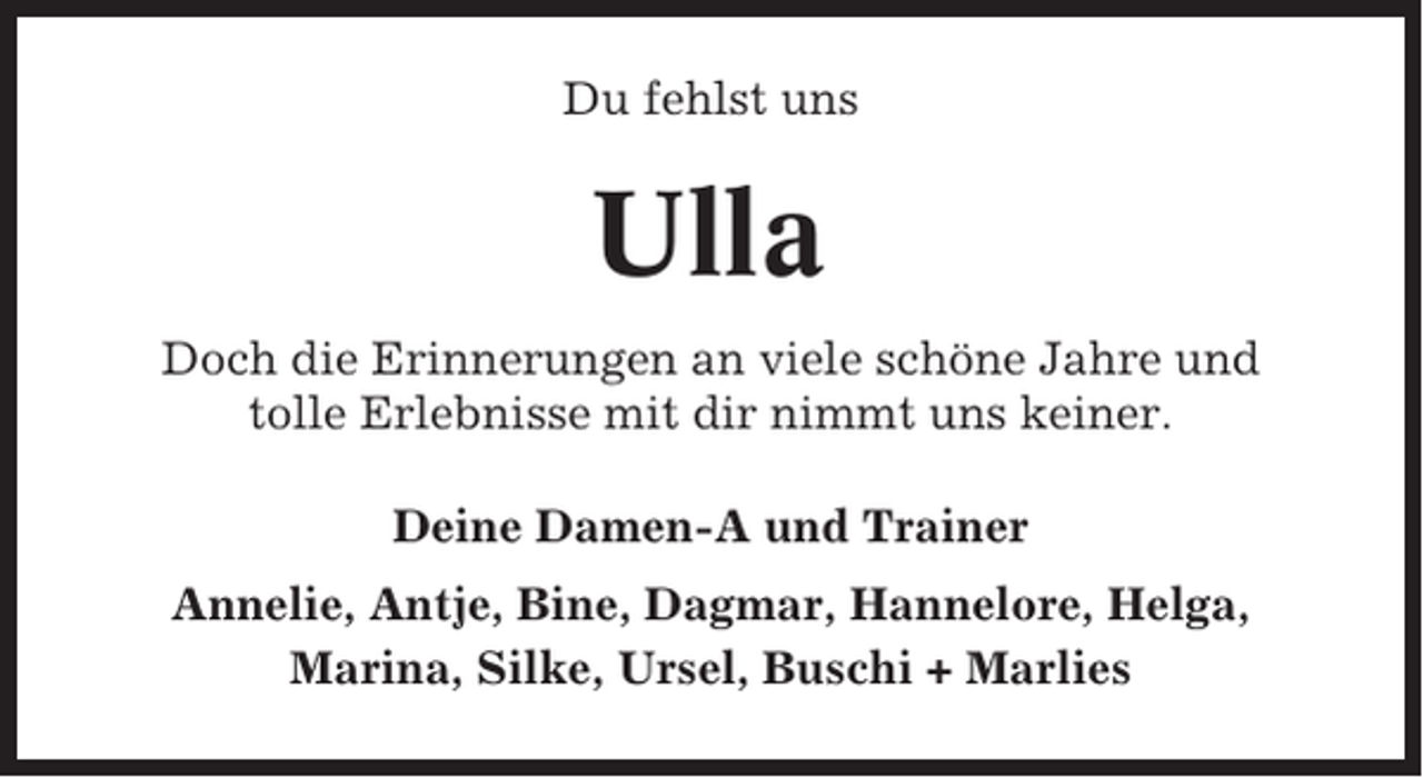 <p>Du fehlst uns</p><p>Ulla<br />Doch die Erinnerungen an viele schöne Jahre und<br />tolle Erlebnisse mit dir nimmt uns keiner.<br />Deine Damen-A und Trainer<br />Annelie, Antje, Bine, Dagmar, Hannelore, Helga,<br />Marina, Silke, Ursel, Buschi + Marlies</p>