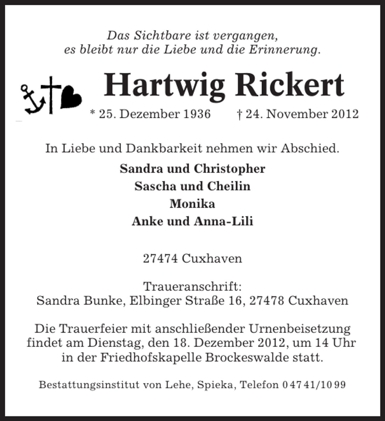 <p>Das Sichtbare ist vergangen,<br />es bleibt nur die Liebe und die Erinnerung.</p><p>Hartwig Rickert<br />* 25. Dezember 1936</p><p>† 24. November 2012</p><p>In Liebe und Dankbarkeit nehmen wir Abschied.<br />Sandra und Christopher<br />Sascha und Cheilin<br />Monika<br />Anke und Anna-Lili<br />27474 Cuxhaven<br />Traueranschrift:<br />Sandra Bunke, Elbinger Straße 16, 27478 Cuxhaven<br />Die Trauerfeier mit anschließender Urnenbeisetzung<br />findet am Dienstag, den 18. Dezember 2012, um 14 Uhr<br />in der Friedhofskapelle Brockeswalde statt.<br />Bestattungsinstitut von Lehe, Spieka, Telefon 0 47 41/10 99</p>